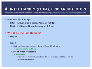 !  Itanium Nowadays
!  Intel Itanium 9560 serie, Poulson (2012)
!  Next " Kittson 32 nm instead of 22 nm
!  Will it be the last Itanium?
!  Maybe…
!  Why?
!  High performance chip 15-core Xeon E7 v2 chip
!  No compatibility problems
!  Out of order processors
!  Advantages:
!  Instructions from different basic blocks to execute at the same time
!  Dynamic scheduled
4. INTEL ITANIUM (IA 64), EPIC ARCHITECTURE
INTRODUCTION | INTRODUCTION TO PREDICATION | INTRODUCTION TO SPECULATION | INTEL ITANIUM (IA-64), EPIC ARCHITECTURE | CONCLUSIONS
 