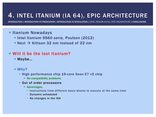 !  Itanium Nowadays
!  Intel Itanium 9560 serie, Poulson (2012)
!  Next " Kittson 32 nm instead of 22 nm
!  Will it be the last Itanium?
!  Maybe…
!  Why?
!  High performance chip 15-core Xeon E7 v2 chip
!  No compatibility problems
!  Out of order processors
!  Advantages:
!  Instructions from different basic blocks to execute at the same time
!  Dynamic scheduled
!  No changes in the ISA
4. INTEL ITANIUM (IA 64), EPIC ARCHITECTURE
INTRODUCTION | INTRODUCTION TO PREDICATION | INTRODUCTION TO SPECULATION | INTEL ITANIUM (IA-64), EPIC ARCHITECTURE | CONCLUSIONS
 