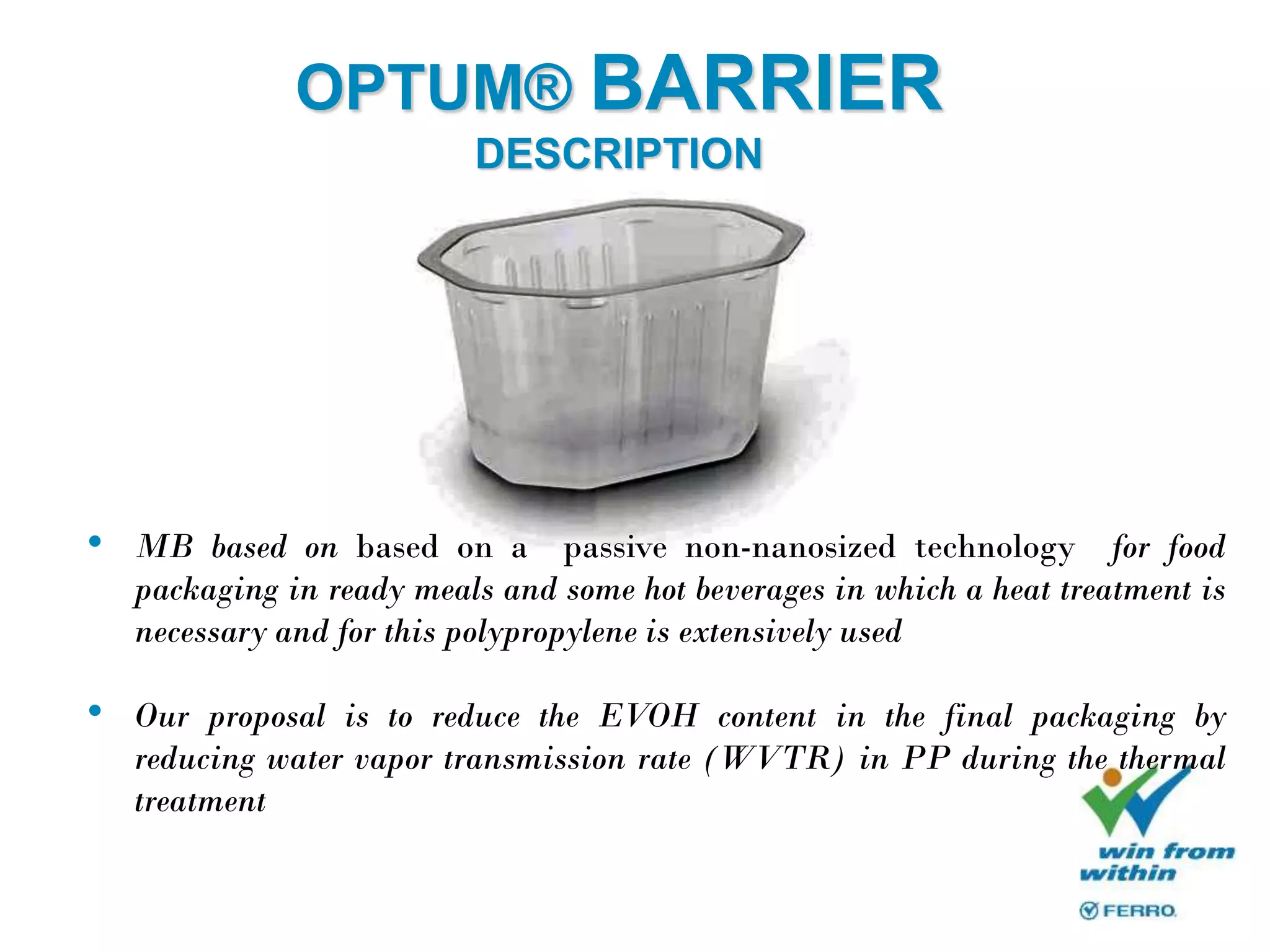 OPTUM® BARRIER
DESCRIPTION
• MB based on based on a passive non-nanosized technology for food
packaging in ready meals and some hot beverages in which a heat treatment is
necessary and for this polypropylene is extensively used
• Our proposal is to reduce the EVOH content in the final packaging by
reducing water vapor transmission rate (WVTR) in PP during the thermal
treatment
 