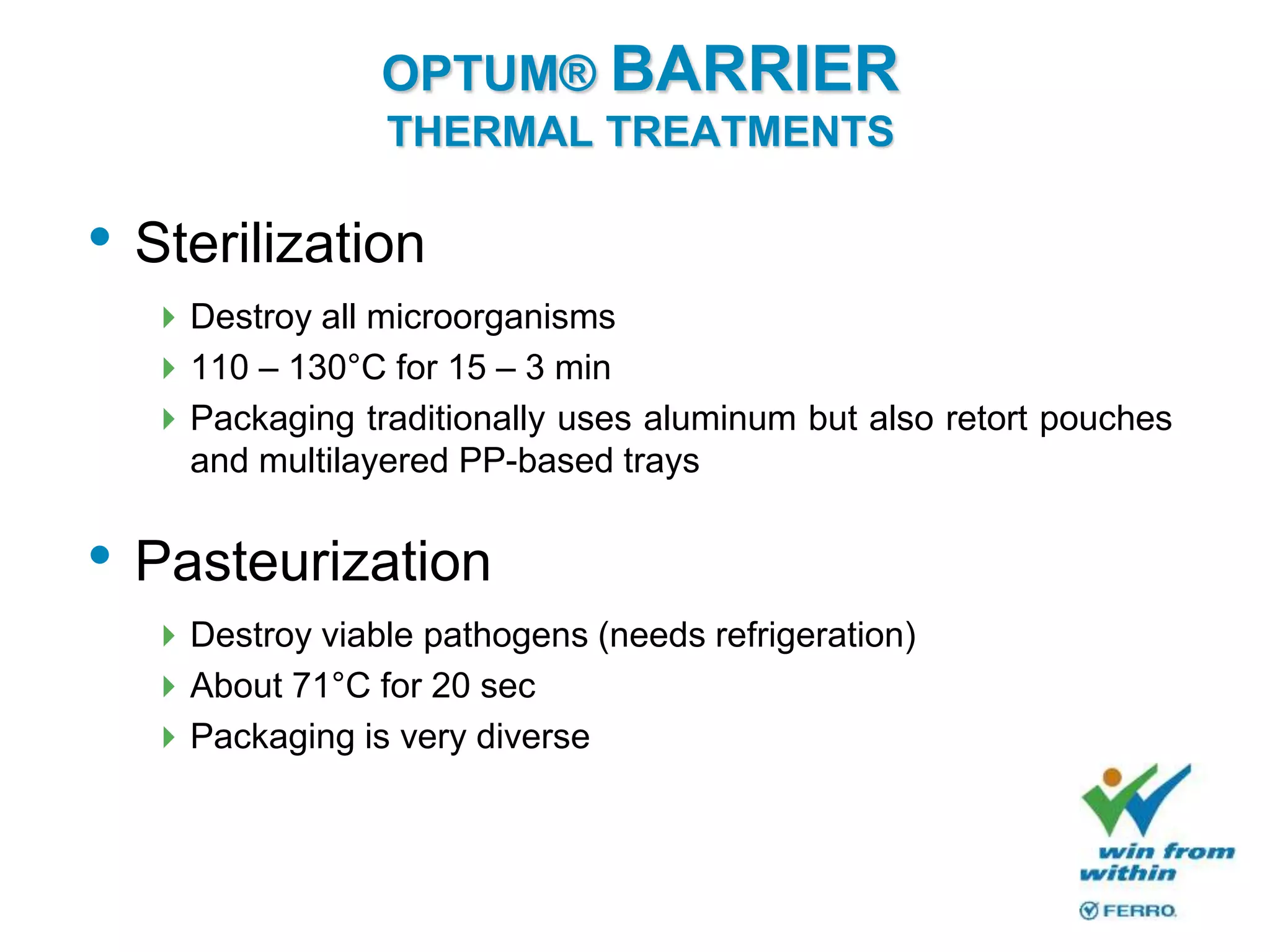 OPTUM® BARRIER
THERMAL TREATMENTS
• Sterilization
Destroy all microorganisms
110 – 130°C for 15 – 3 min
Packaging traditionally uses aluminum but also retort pouches
and multilayered PP-based trays
• Pasteurization
Destroy viable pathogens (needs refrigeration)
About 71°C for 20 sec
Packaging is very diverse
 