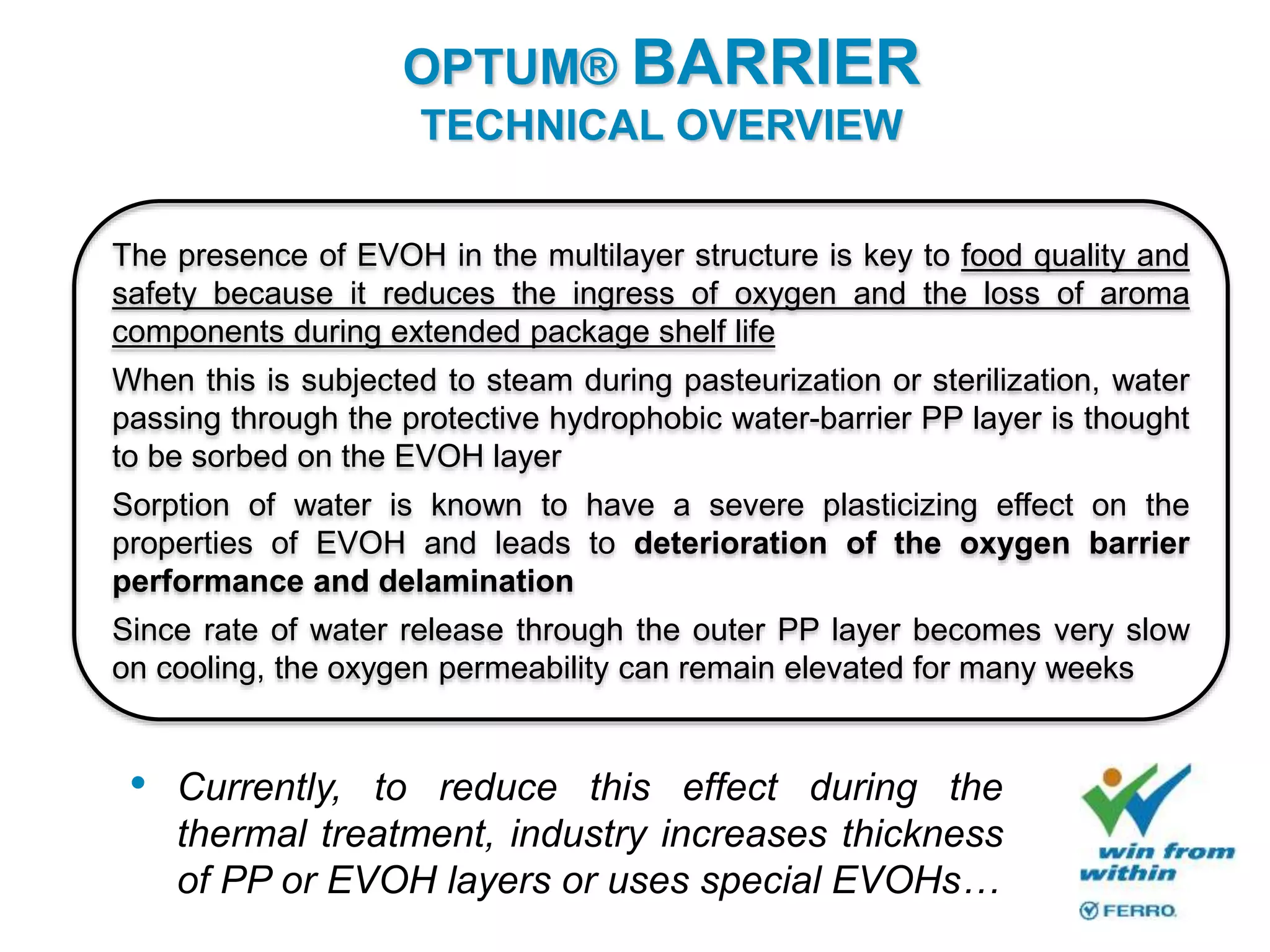 The presence of EVOH in the multilayer structure is key to food quality and
safety because it reduces the ingress of oxygen and the loss of aroma
components during extended package shelf life
When this is subjected to steam during pasteurization or sterilization, water
passing through the protective hydrophobic water-barrier PP layer is thought
to be sorbed on the EVOH layer
Sorption of water is known to have a severe plasticizing effect on the
properties of EVOH and leads to deterioration of the oxygen barrier
performance and delamination
Since rate of water release through the outer PP layer becomes very slow
on cooling, the oxygen permeability can remain elevated for many weeks
• Currently, to reduce this effect during the
thermal treatment, industry increases thickness
of PP or EVOH layers or uses special EVOHs…
OPTUM® BARRIER
TECHNICAL OVERVIEW
 