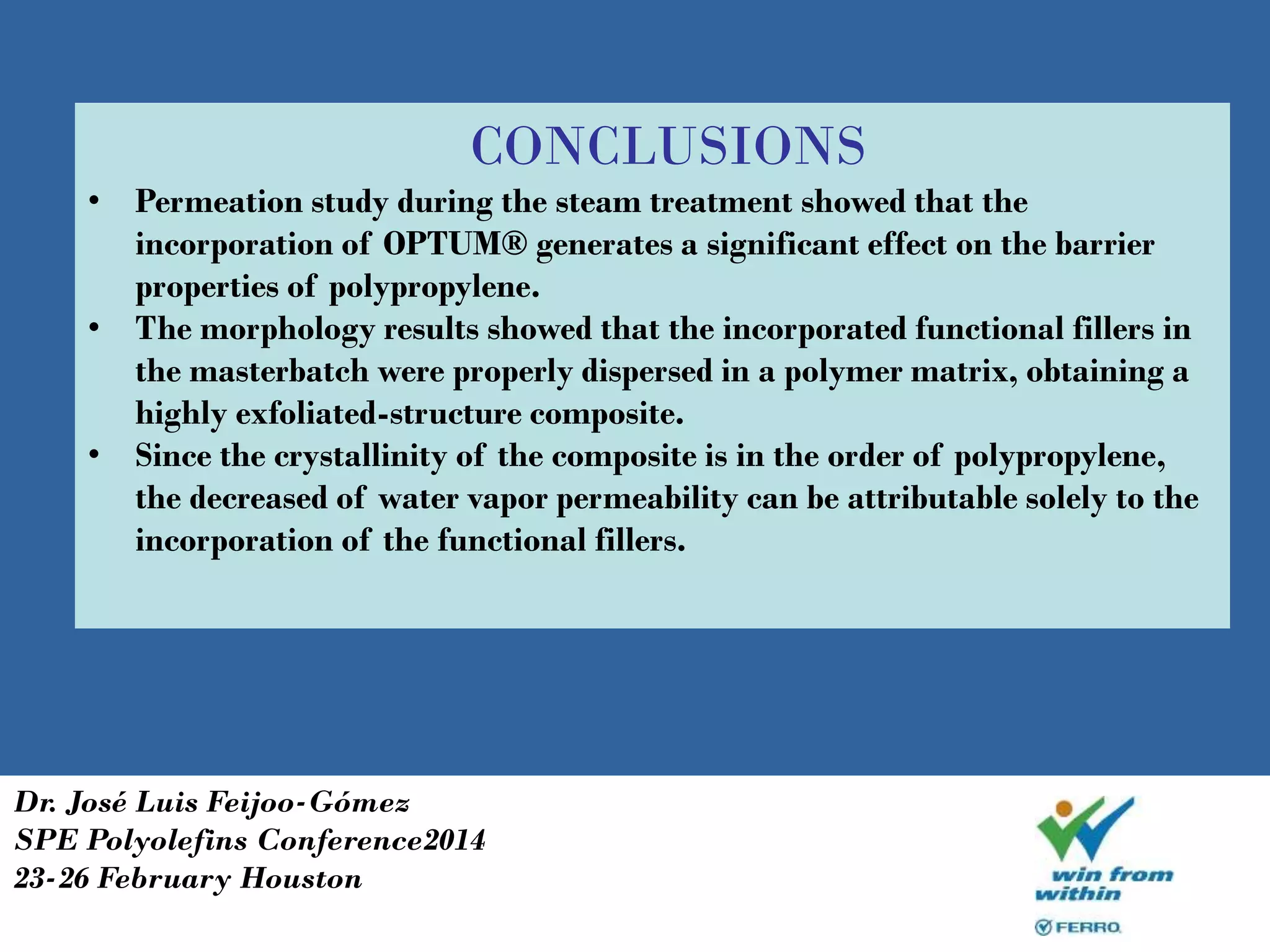 CONCLUSIONS
• Permeation study during the steam treatment showed that the
incorporation of OPTUM® generates a significant effect on the barrier
properties of polypropylene.
• The morphology results showed that the incorporated functional fillers in
the masterbatch were properly dispersed in a polymer matrix, obtaining a
highly exfoliated-structure composite.
• Since the crystallinity of the composite is in the order of polypropylene,
the decreased of water vapor permeability can be attributable solely to the
incorporation of the functional fillers.
Dr. José Luis Feijoo-Gómez
SPE Polyolefins Conference2014
23-26 February Houston
 