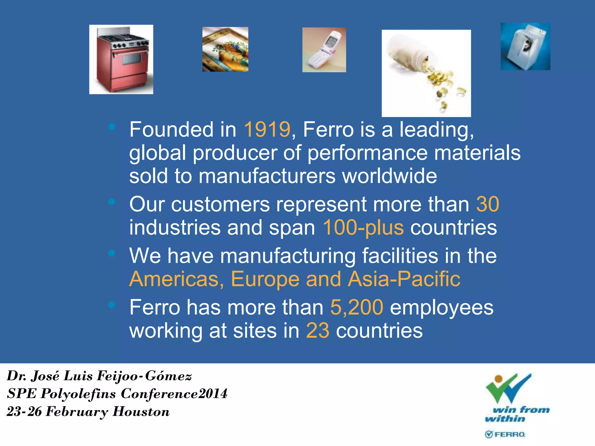 • Founded in 1919, Ferro is a leading,
global producer of performance materials
sold to manufacturers worldwide
• Our customers represent more than 30
industries and span 100-plus countries
• We have manufacturing facilities in the
Americas, Europe and Asia-Pacific
• Ferro has more than 5,200 employees
working at sites in 23 countries
Dr. José Luis Feijoo-Gómez
SPE Polyolefins Conference2014
23-26 February Houston
 
