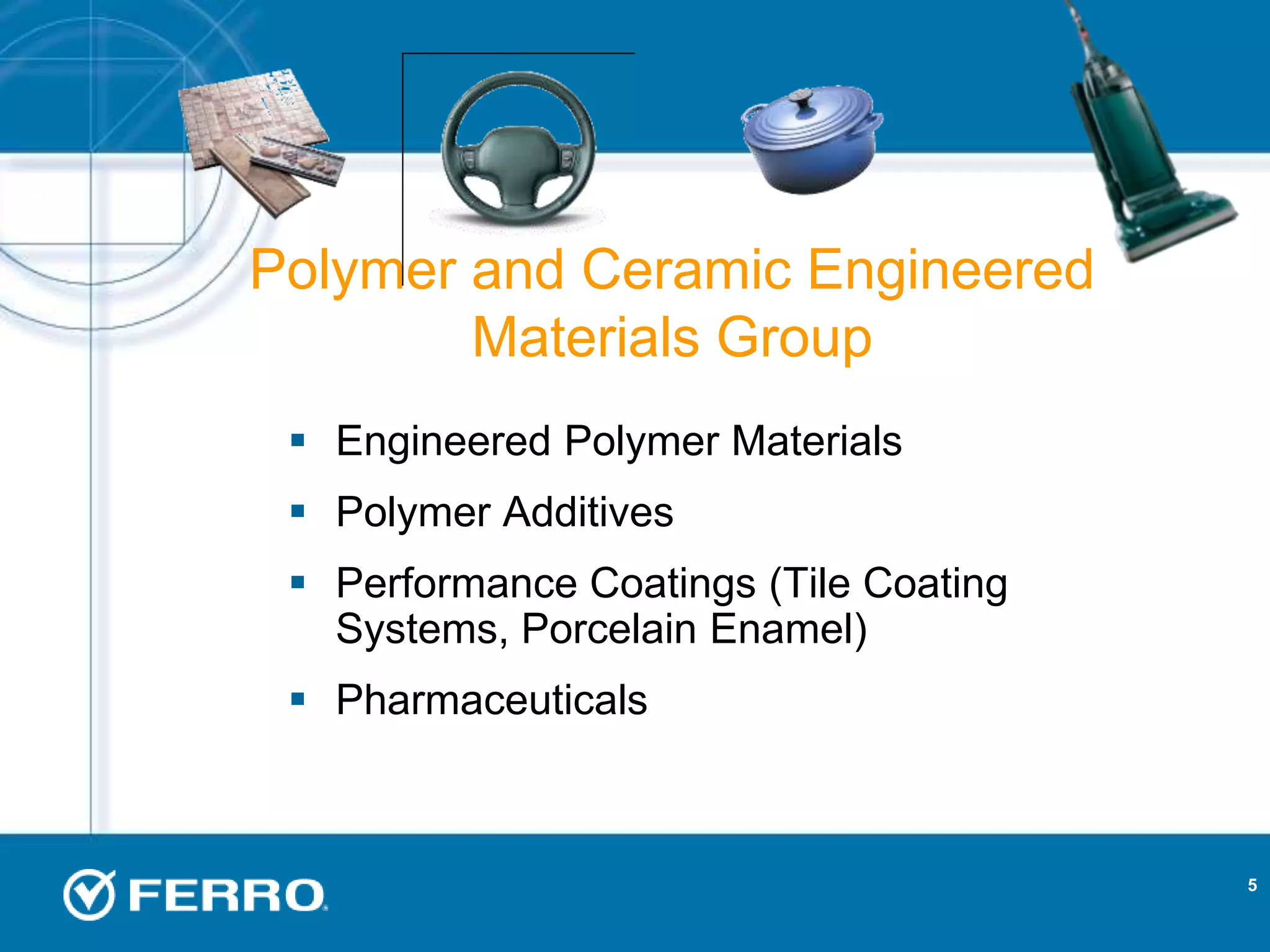 5
 Engineered Polymer Materials
 Polymer Additives
 Performance Coatings (Tile Coating
Systems, Porcelain Enamel)
 Pharmaceuticals
Polymer and Ceramic Engineered
Materials Group
 
