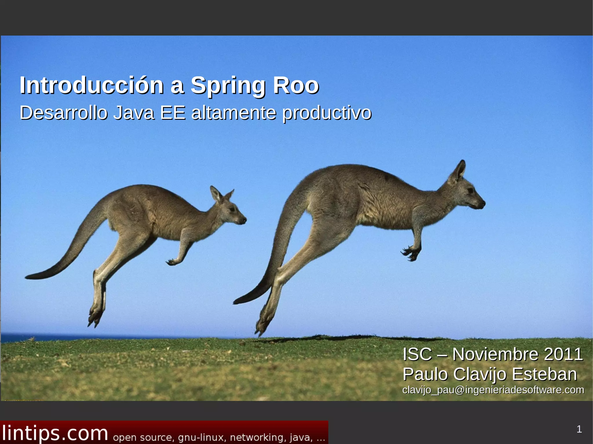 Introducción a Spring Roo
Desarrollo Java EE altamente productivo




                                                       Your Name
                                           Line 1 of Your Affiliation
                                          ISC – Noviembre 2011
                                           Line 2 of Your Affiliation
                                          Paulo Clavijo Esteban
                                          clavijo_pau@ingenieriadesoftware.com


                                                                            1
 