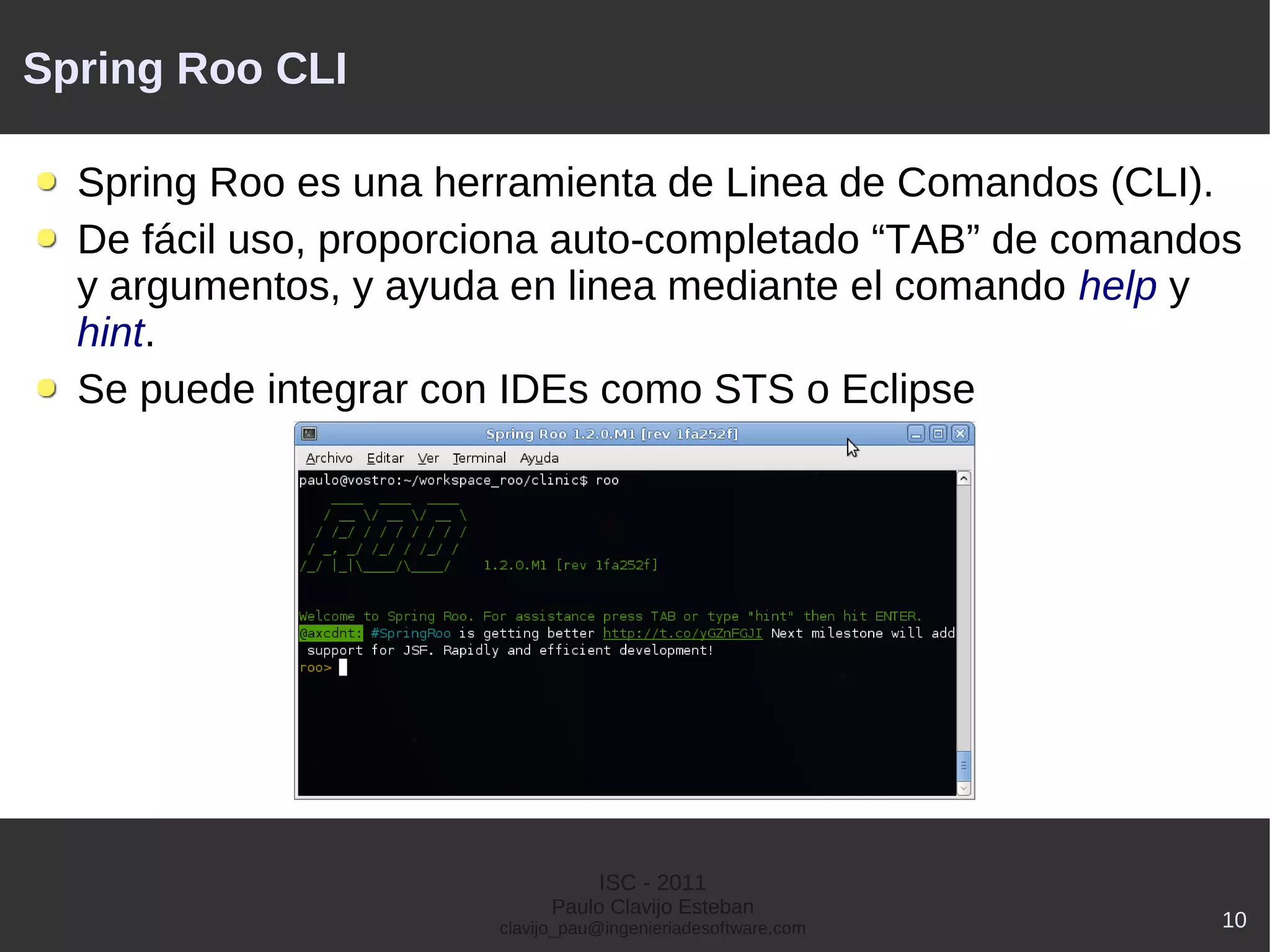 Spring Roo CLI

  Spring Roo es una herramienta de Linea de Comandos (CLI).
  De fácil uso, proporciona auto-completado “TAB” de comandos
  y argumentos, y ayuda en linea mediante el comando help y
  hint.
  Se puede integrar con IDEs como STS o Eclipse




                                  ISC - 2011
                             Paulo Clavijo Esteban
                       clavijo_pau@ingenieriadesoftware.com   10
 