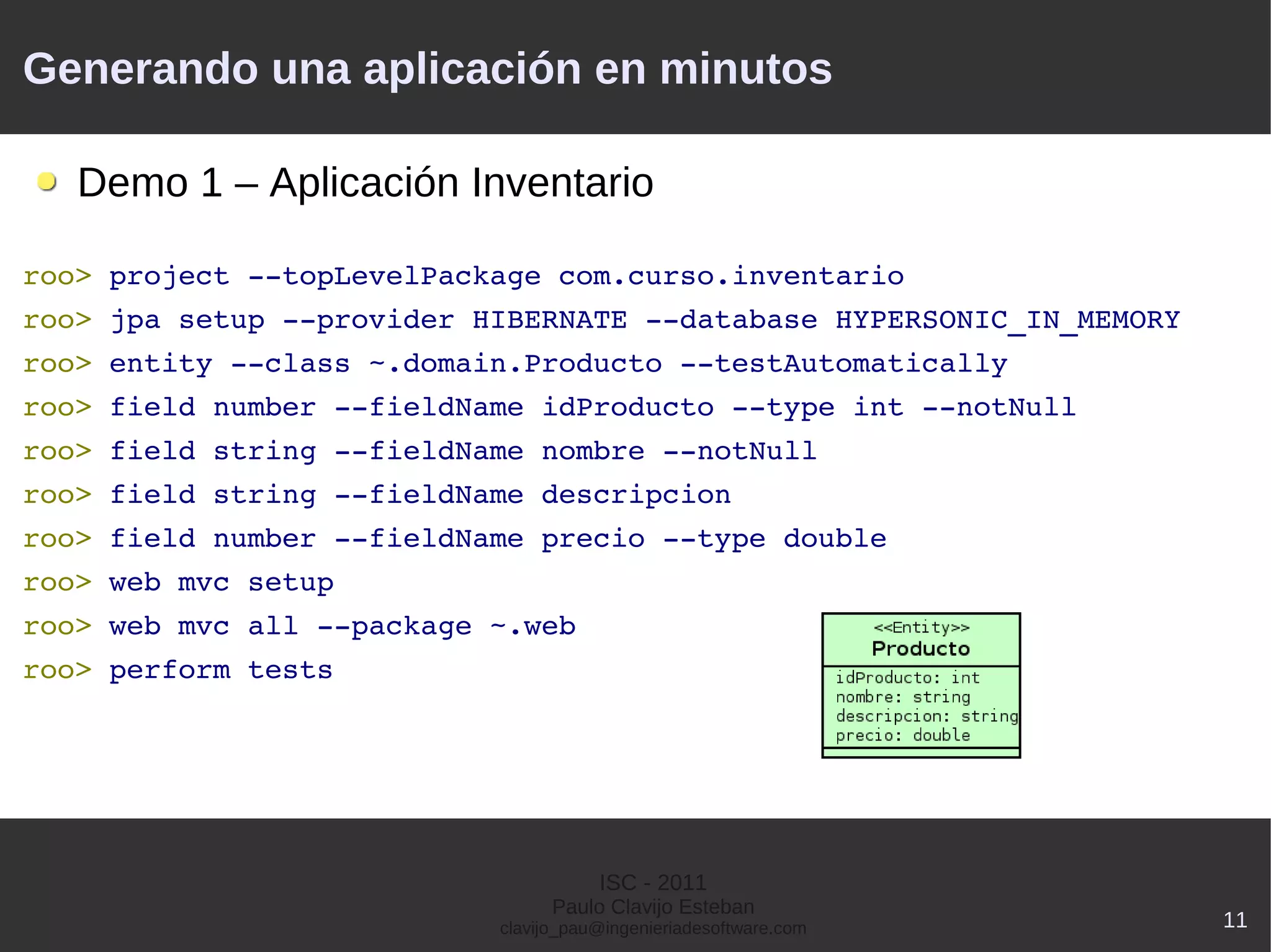 Generando una aplicación en minutos

   Demo 1 – Aplicación Inventario

roo> project ­­topLevelPackage com.curso.inventario
roo> jpa setup ­­provider HIBERNATE ­­database HYPERSONIC_IN_MEMORY
roo> entity ­­class ~.domain.Producto ­­testAutomatically
roo> field number ­­fieldName idProducto ­­type int ­­notNull
roo> field string ­­fieldName nombre ­­notNull
roo> field string ­­fieldName descripcion
roo> field number ­­fieldName precio ­­type double
roo> web mvc setup
roo> web mvc all ­­package ~.web
roo> perform tests




                                      ISC - 2011
                                 Paulo Clavijo Esteban
                           clavijo_pau@ingenieriadesoftware.com       11
 