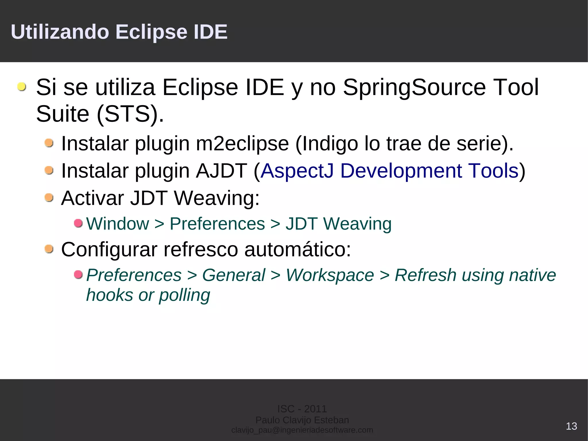 Utilizando Eclipse IDE

  Si se utiliza Eclipse IDE y no SpringSource Tool
  Suite (STS).
     Instalar plugin m2eclipse (Indigo lo trae de serie).
     Instalar plugin AJDT (AspectJ Development Tools)
     Activar JDT Weaving:
       Window > Preferences > JDT Weaving
     Configurar refresco automático:
       Preferences > General > Workspace > Refresh using native
       hooks or polling




                                    ISC - 2011
                               Paulo Clavijo Esteban
                         clavijo_pau@ingenieriadesoftware.com     13
 
