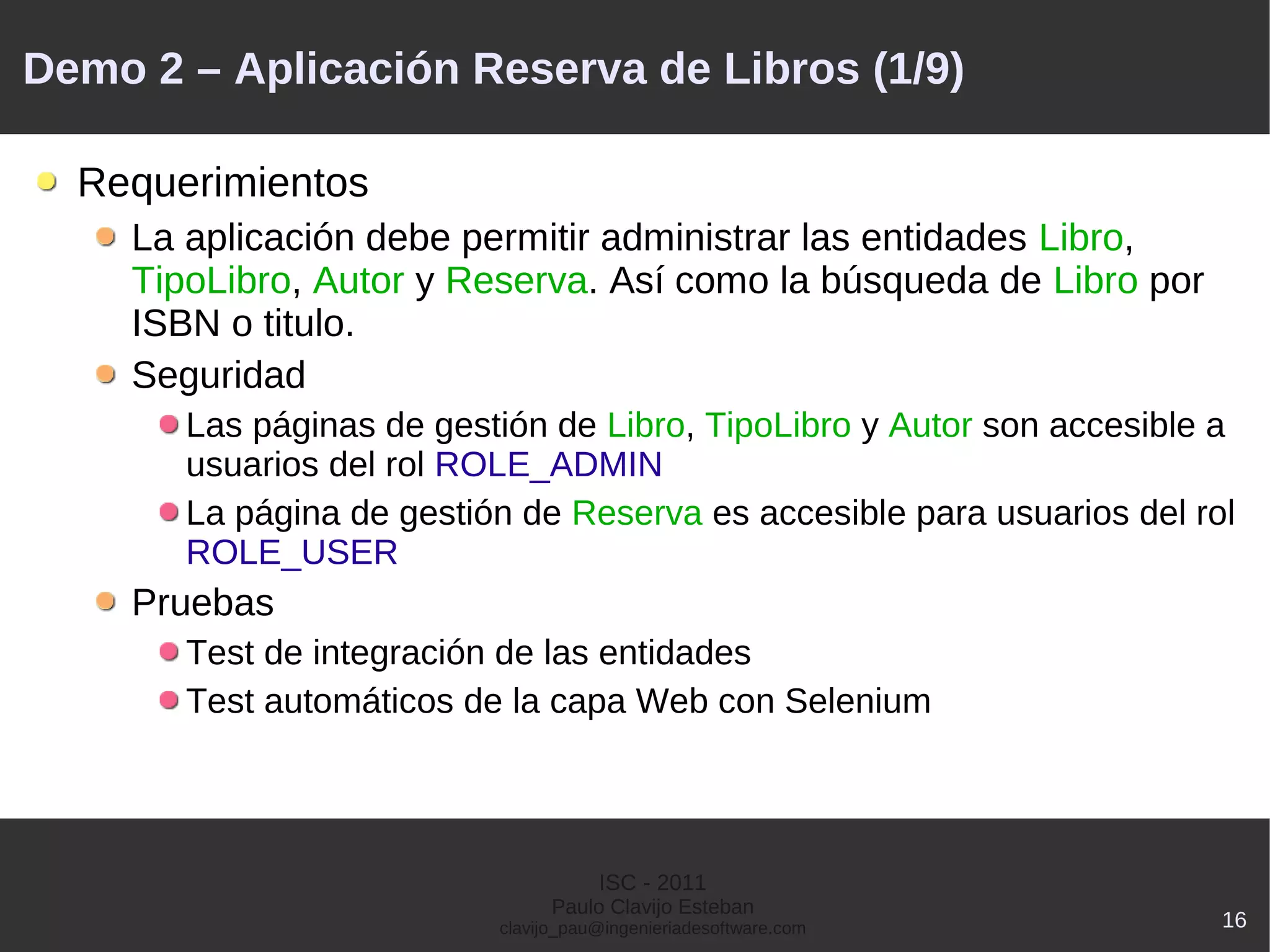 Demo 2 – Aplicación Reserva de Libros (1/9)

  Requerimientos
    La aplicación debe permitir administrar las entidades Libro,
    TipoLibro, Autor y Reserva. Así como la búsqueda de Libro por
    ISBN o titulo.
    Seguridad
       Las páginas de gestión de Libro, TipoLibro y Autor son accesible a
       usuarios del rol ROLE_ADMIN
       La página de gestión de Reserva es accesible para usuarios del rol
       ROLE_USER
    Pruebas
       Test de integración de las entidades
       Test automáticos de la capa Web con Selenium




                                     ISC - 2011
                                Paulo Clavijo Esteban
                          clavijo_pau@ingenieriadesoftware.com          16
 