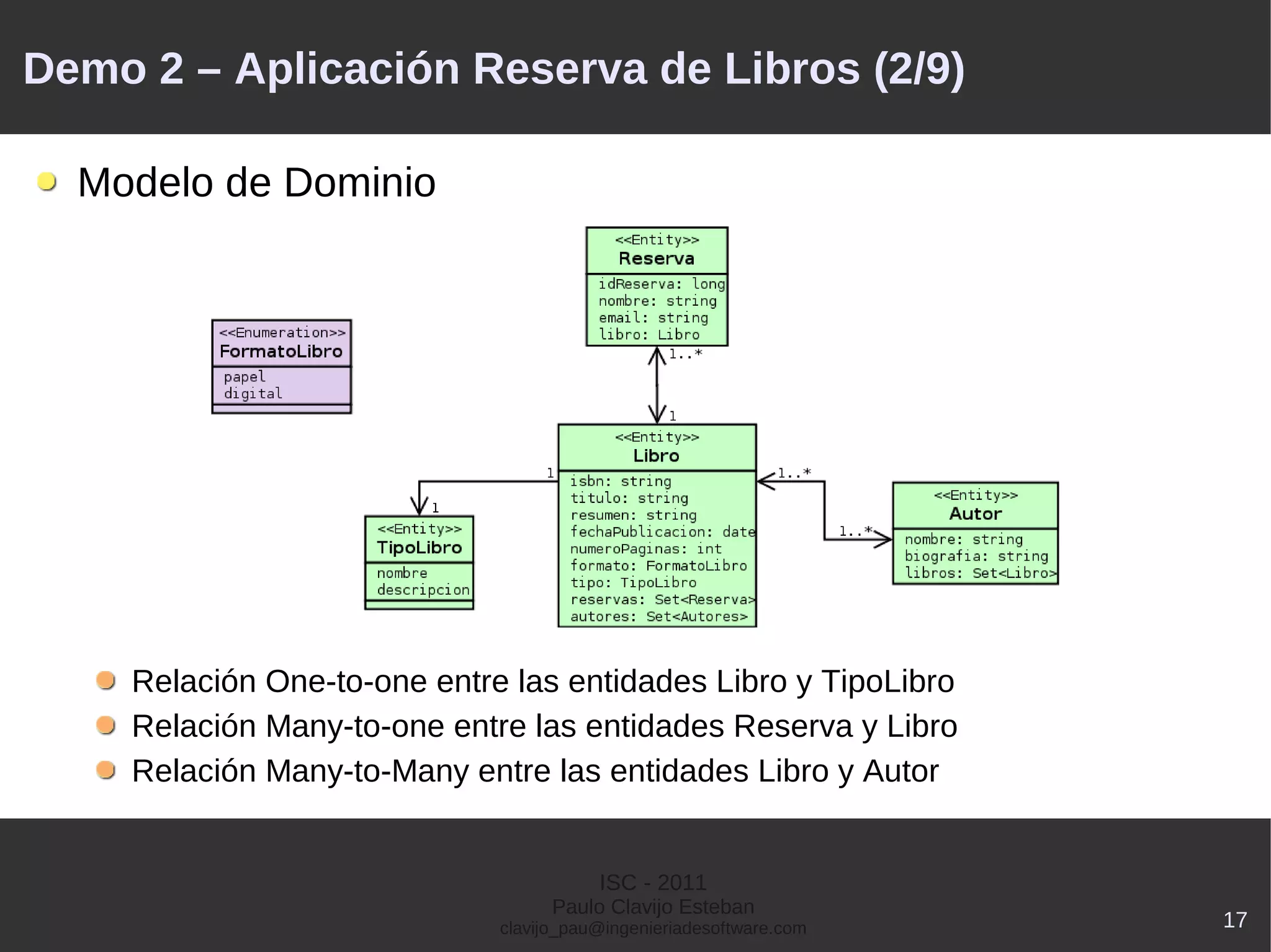 Demo 2 – Aplicación Reserva de Libros (2/9)

  Modelo de Dominio




    Relación One-to-one entre las entidades Libro y TipoLibro
    Relación Many-to-one entre las entidades Reserva y Libro
    Relación Many-to-Many entre las entidades Libro y Autor


                                        ISC - 2011
                                   Paulo Clavijo Esteban
                             clavijo_pau@ingenieriadesoftware.com   17
 