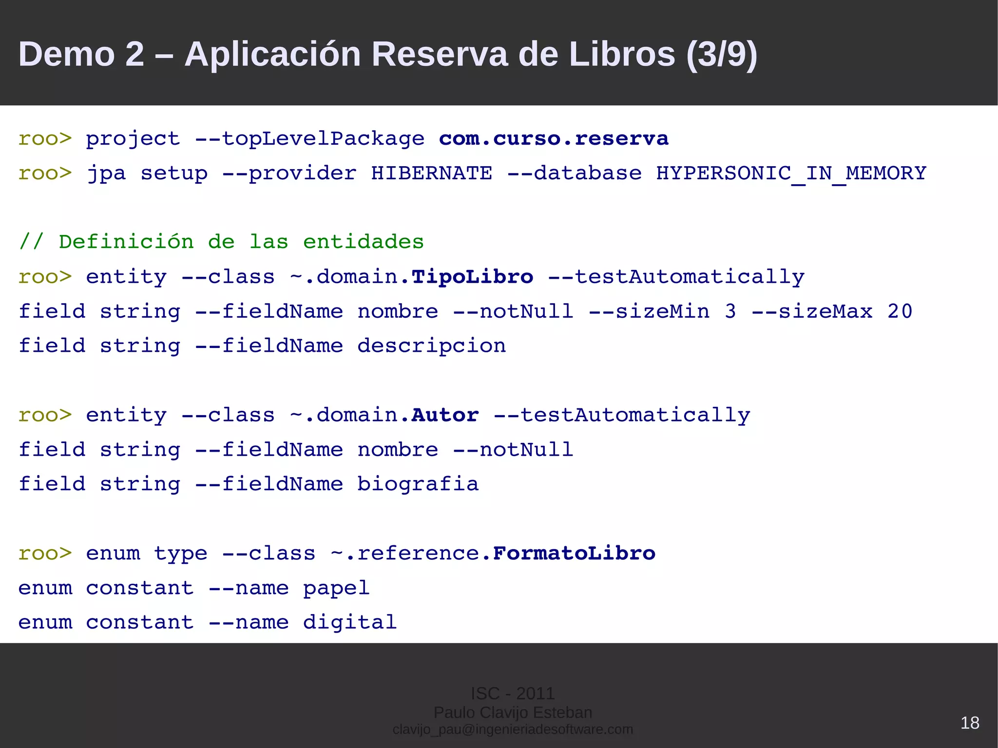 Demo 2 – Aplicación Reserva de Libros (3/9)

roo> project ­­topLevelPackage com.curso.reserva
roo> jpa setup ­­provider HIBERNATE ­­database HYPERSONIC_IN_MEMORY


// Definición de las entidades
roo> entity ­­class ~.domain.TipoLibro ­­testAutomatically
field string ­­fieldName nombre ­­notNull ­­sizeMin 3 ­­sizeMax 20
field string ­­fieldName descripcion


roo> entity ­­class ~.domain.Autor ­­testAutomatically
field string ­­fieldName nombre ­­notNull
field string ­­fieldName biografia


roo> enum type ­­class ~.reference.FormatoLibro
enum constant ­­name papel
enum constant ­­name digital


                                        ISC - 2011
                                   Paulo Clavijo Esteban
                             clavijo_pau@ingenieriadesoftware.com     18
 