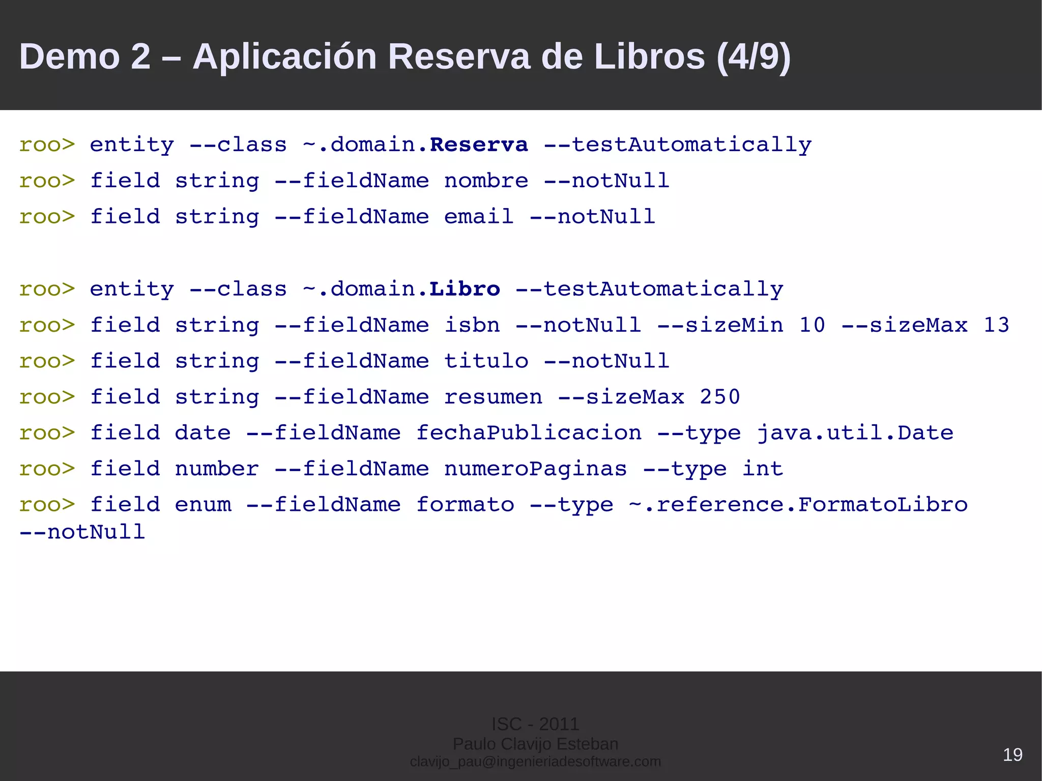 Demo 2 – Aplicación Reserva de Libros (4/9)

roo> entity ­­class ~.domain.Reserva ­­testAutomatically 
roo> field string ­­fieldName nombre ­­notNull 
roo> field string ­­fieldName email ­­notNull


roo> entity ­­class ~.domain.Libro ­­testAutomatically 
roo> field string ­­fieldName isbn ­­notNull ­­sizeMin 10 ­­sizeMax 13
roo> field string ­­fieldName titulo ­­notNull
roo> field string ­­fieldName resumen ­­sizeMax 250
roo> field date ­­fieldName fechaPublicacion ­­type java.util.Date
roo> field number ­­fieldName numeroPaginas ­­type int
roo> field enum ­­fieldName formato ­­type ~.reference.FormatoLibro 
­­notNull




                                      ISC - 2011
                                 Paulo Clavijo Esteban
                           clavijo_pau@ingenieriadesoftware.com        19
 