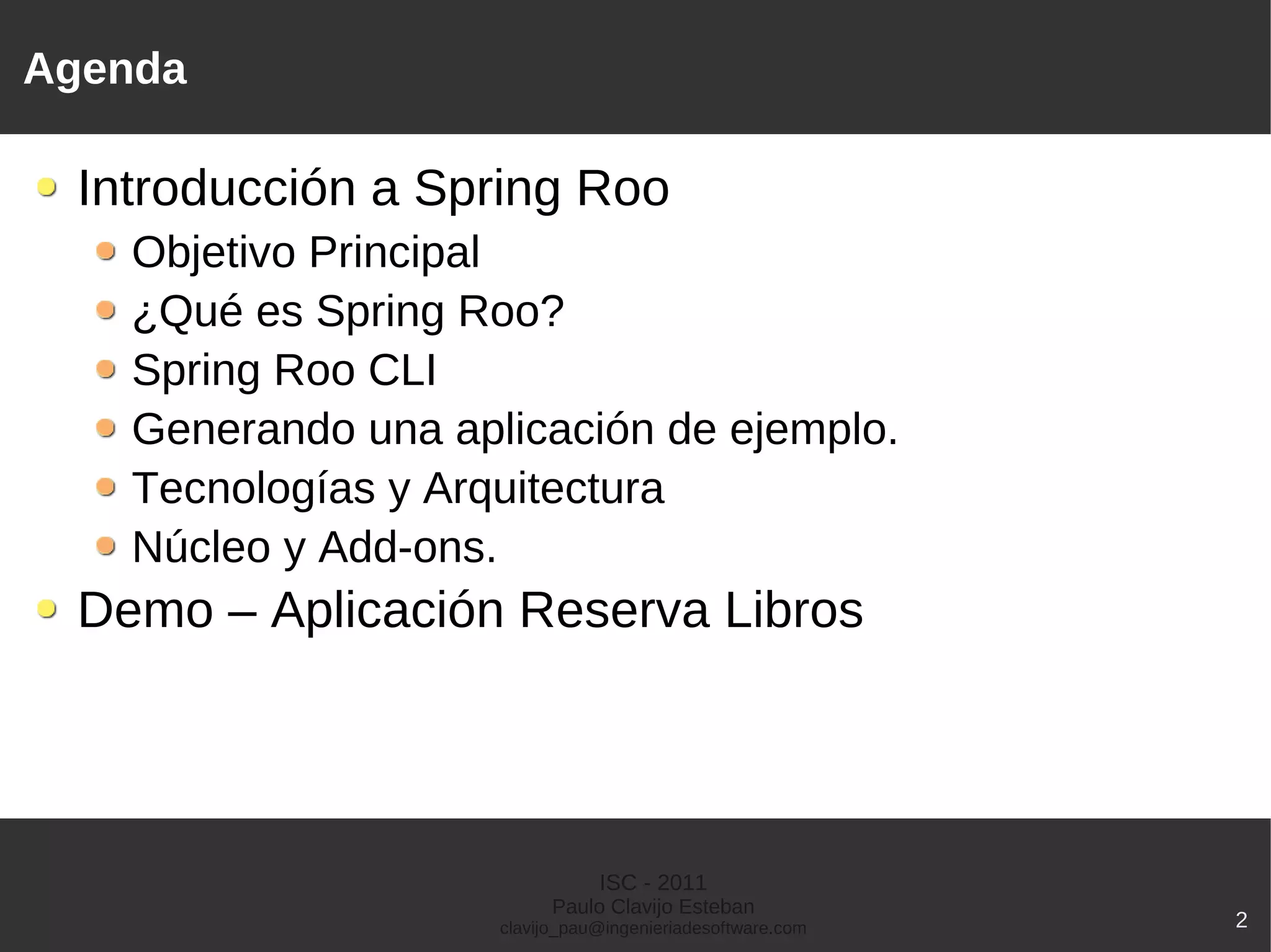 Agenda

 Introducción a Spring Roo
   Objetivo Principal
   ¿Qué es Spring Roo?
   Spring Roo CLI
   Generando una aplicación de ejemplo.
   Tecnologías y Arquitectura
   Núcleo y Add-ons.
 Demo – Aplicación Reserva Libros




                               ISC - 2011
                          Paulo Clavijo Esteban
                    clavijo_pau@ingenieriadesoftware.com   2
 