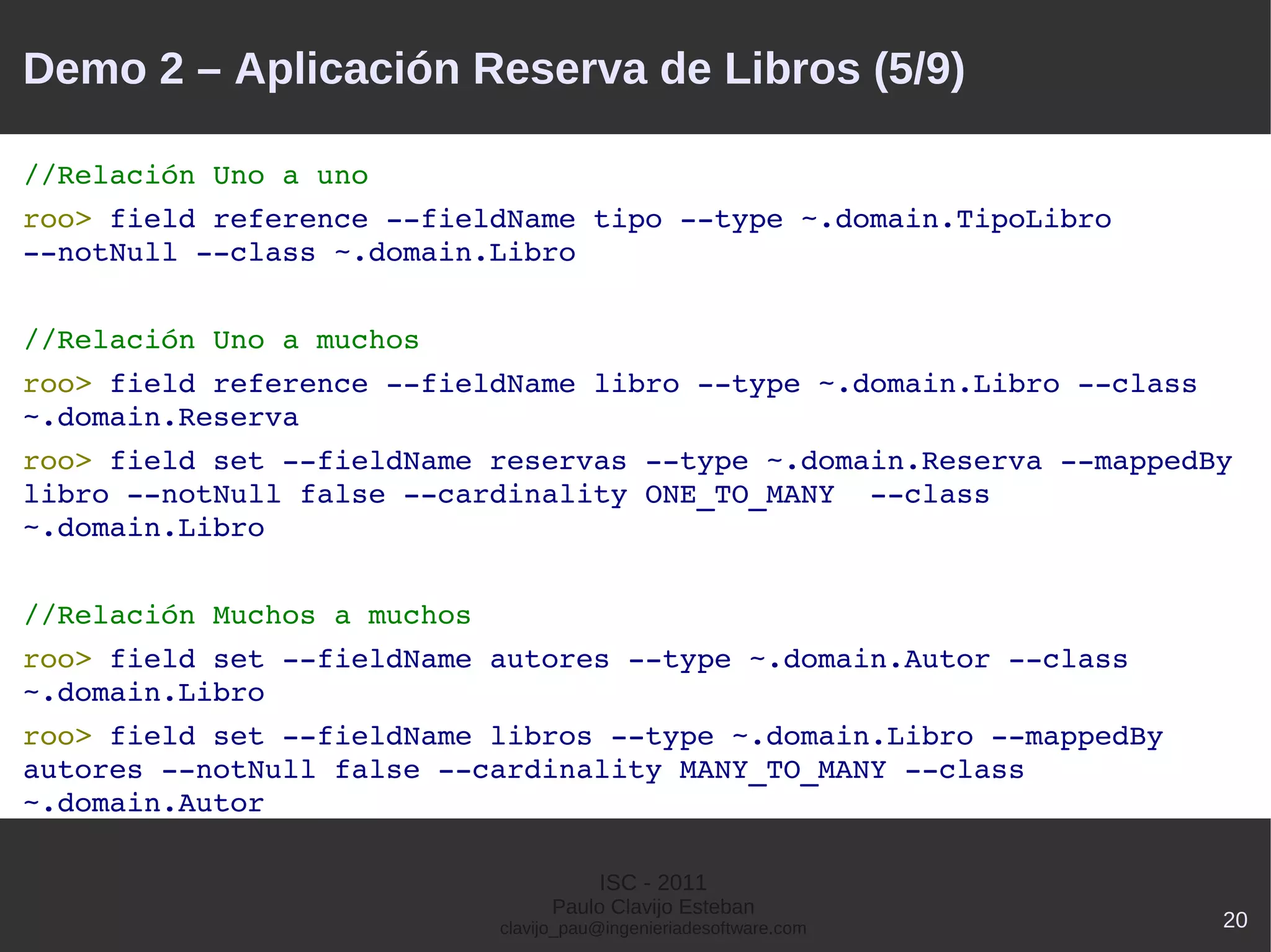 Demo 2 – Aplicación Reserva de Libros (5/9)

//Relación Uno a uno
roo> field reference ­­fieldName tipo ­­type ~.domain.TipoLibro 
­­notNull ­­class ~.domain.Libro


//Relación Uno a muchos
roo> field reference ­­fieldName libro ­­type ~.domain.Libro ­­class 
~.domain.Reserva
roo> field set ­­fieldName reservas ­­type ~.domain.Reserva ­­mappedBy 
libro ­­notNull false ­­cardinality ONE_TO_MANY  ­­class 
~.domain.Libro


//Relación Muchos a muchos
roo> field set ­­fieldName autores ­­type ~.domain.Autor ­­class 
~.domain.Libro
roo> field set ­­fieldName libros ­­type ~.domain.Libro ­­mappedBy 
autores ­­notNull false ­­cardinality MANY_TO_MANY ­­class 
~.domain.Autor

                                        ISC - 2011
                                   Paulo Clavijo Esteban
                             clavijo_pau@ingenieriadesoftware.com       20
 