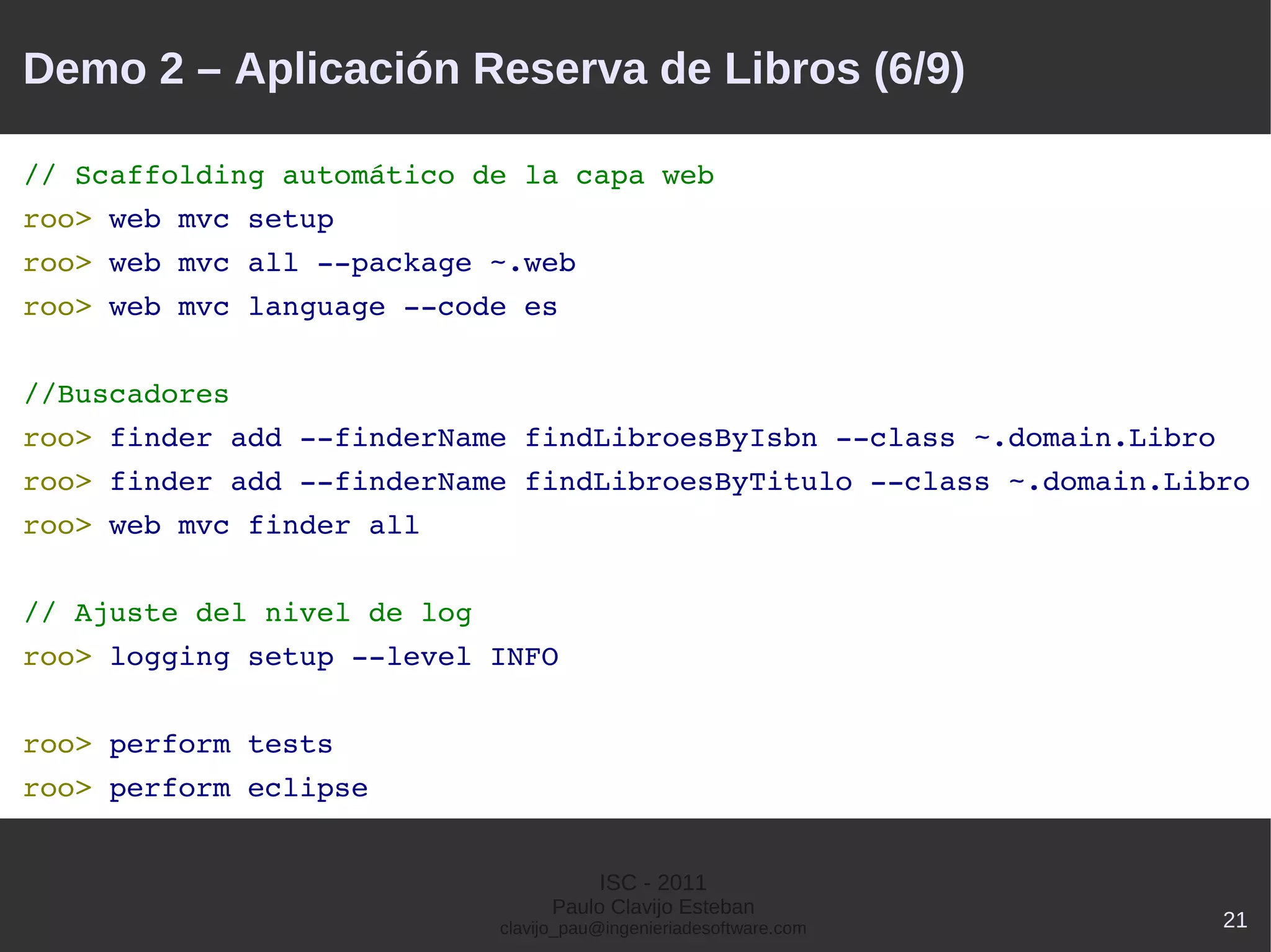 Demo 2 – Aplicación Reserva de Libros (6/9)

// Scaffolding automático de la capa web
roo> web mvc setup
roo> web mvc all ­­package ~.web
roo> web mvc language ­­code es


//Buscadores
roo> finder add ­­finderName findLibroesByIsbn ­­class ~.domain.Libro
roo> finder add ­­finderName findLibroesByTitulo ­­class ~.domain.Libro
roo> web mvc finder all


// Ajuste del nivel de log
roo> logging setup ­­level INFO


roo> perform tests
roo> perform eclipse


                                        ISC - 2011
                                   Paulo Clavijo Esteban
                             clavijo_pau@ingenieriadesoftware.com       21
 