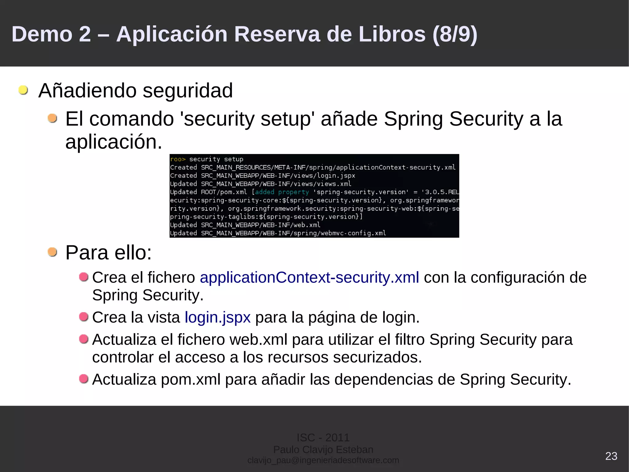 Demo 2 – Aplicación Reserva de Libros (8/9)

  Añadiendo seguridad
    El comando 'security setup' añade Spring Security a la
    aplicación.




    Para ello:
       Crea el fichero applicationContext-security.xml con la configuración de
       Spring Security.
       Crea la vista login.jspx para la página de login.
       Actualiza el fichero web.xml para utilizar el filtro Spring Security para
       controlar el acceso a los recursos securizados.
       Actualiza pom.xml para añadir las dependencias de Spring Security.


                                        ISC - 2011
                                   Paulo Clavijo Esteban
                             clavijo_pau@ingenieriadesoftware.com                  23
 