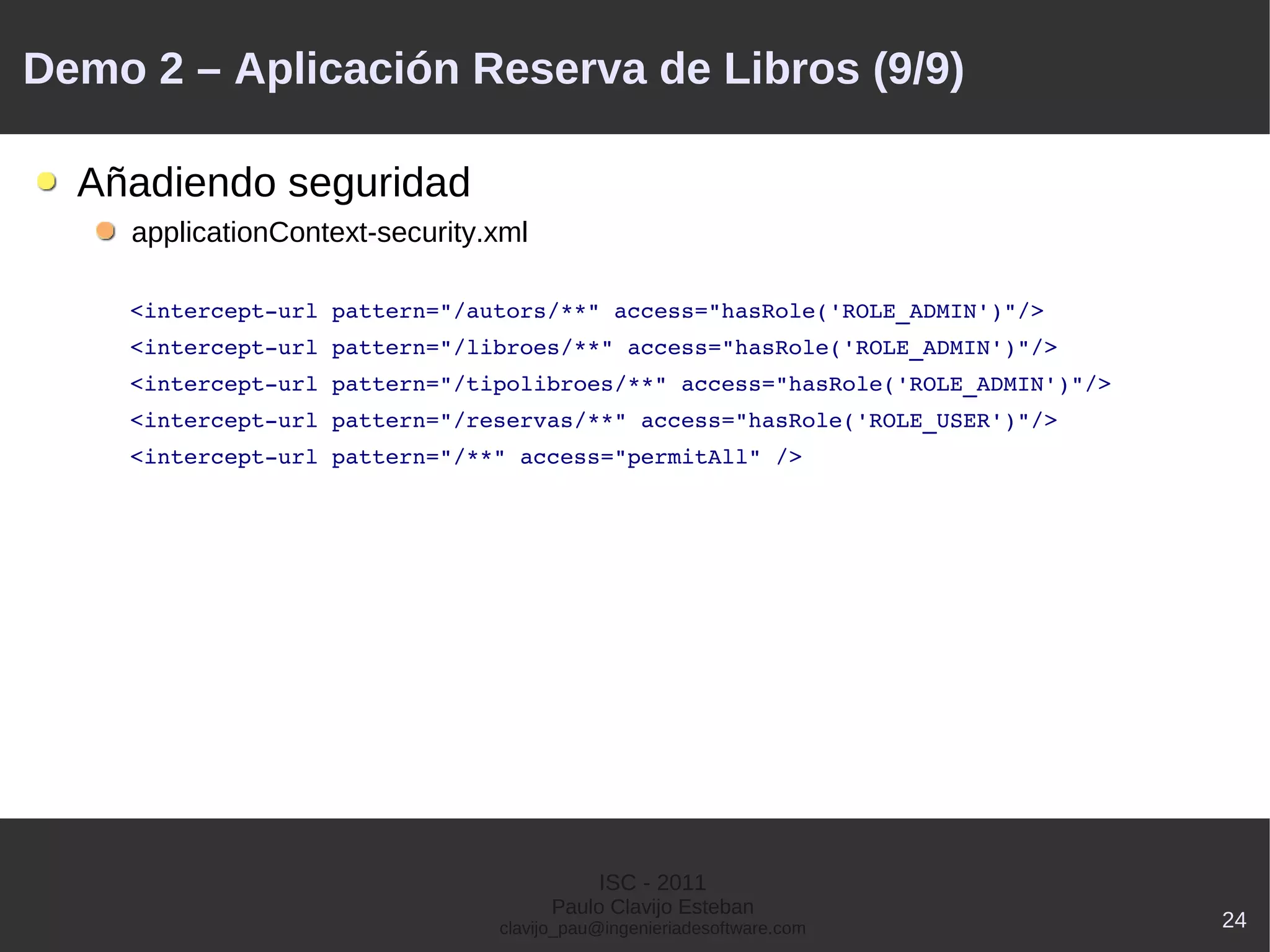 Demo 2 – Aplicación Reserva de Libros (9/9)

    Añadiendo seguridad
        applicationContext-security.xml

        <intercept­url pattern="/autors/**" access="hasRole('ROLE_ADMIN')"/>
        <intercept­url pattern="/libroes/**" access="hasRole('ROLE_ADMIN')"/>
        <intercept­url pattern="/tipolibroes/**" access="hasRole('ROLE_ADMIN')"/>
        <intercept­url pattern="/reservas/**" access="hasRole('ROLE_USER')"/>
        <intercept­url pattern="/**" access="permitAll" />




                                               ISC - 2011
                                          Paulo Clavijo Esteban
                                    clavijo_pau@ingenieriadesoftware.com            24
 