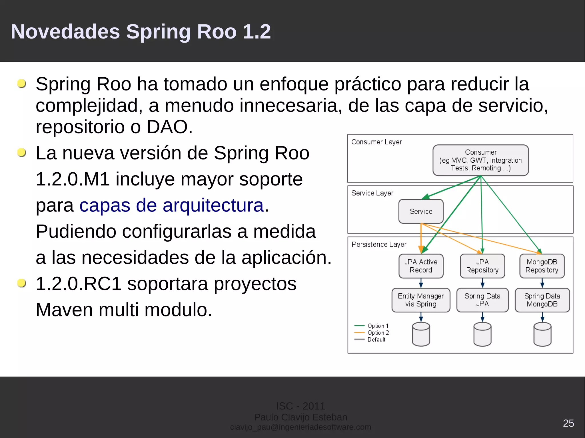 Novedades Spring Roo 1.2

  Spring Roo ha tomado un enfoque práctico para reducir la
  complejidad, a menudo innecesaria, de las capa de servicio,
  repositorio o DAO.
  La nueva versión de Spring Roo
  1.2.0.M1 incluye mayor soporte
  para capas de arquitectura.
  Pudiendo configurarlas a medida
  a las necesidades de la aplicación.
  1.2.0.RC1 soportara proyectos
  Maven multi modulo.



                                   ISC - 2011
                              Paulo Clavijo Esteban
                        clavijo_pau@ingenieriadesoftware.com    25
 