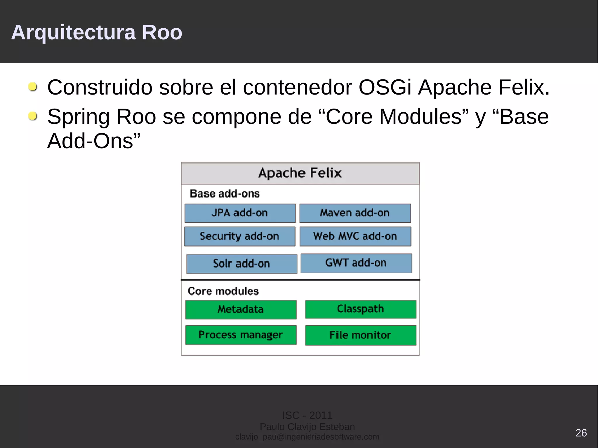 Arquitectura Roo

   Construido sobre el contenedor OSGi Apache Felix.
   Spring Roo se compone de “Core Modules” y “Base
   Add-Ons”




                                ISC - 2011
                           Paulo Clavijo Esteban
                     clavijo_pau@ingenieriadesoftware.com   26
 