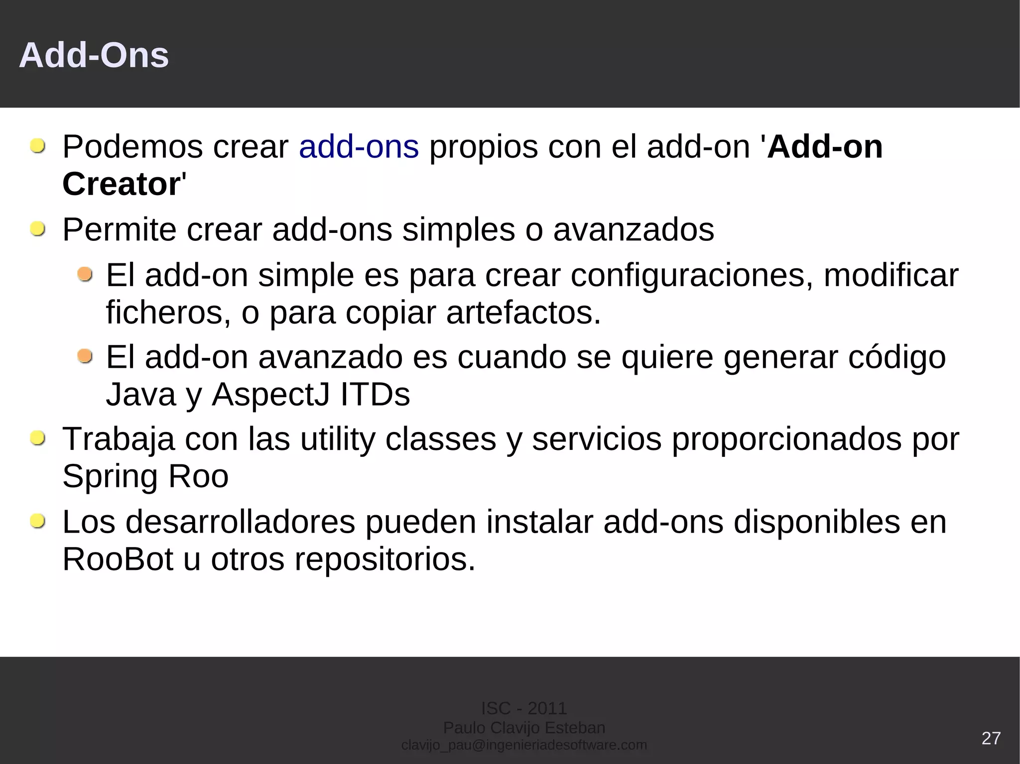 Add-Ons

  Podemos crear add-ons propios con el add-on 'Add-on
  Creator'
  Permite crear add-ons simples o avanzados
     El add-on simple es para crear configuraciones, modificar
     ficheros, o para copiar artefactos.
     El add-on avanzado es cuando se quiere generar código
     Java y AspectJ ITDs
  Trabaja con las utility classes y servicios proporcionados por
  Spring Roo
  Los desarrolladores pueden instalar add-ons disponibles en
  RooBot u otros repositorios.



                                    ISC - 2011
                               Paulo Clavijo Esteban
                         clavijo_pau@ingenieriadesoftware.com      27
 