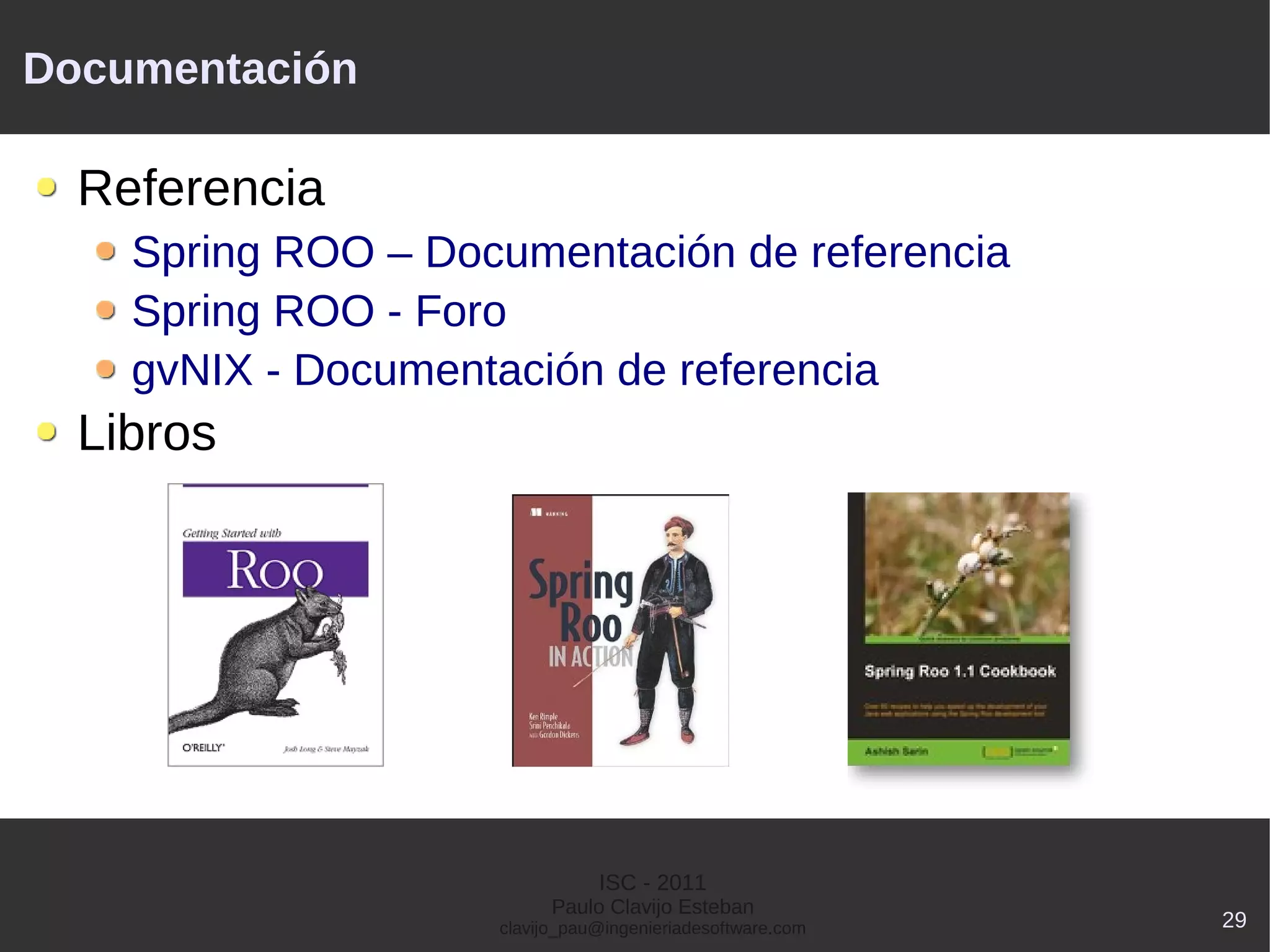 Documentación

  Referencia
    Spring ROO – Documentación de referencia
    Spring ROO - Foro
    gvNIX - Documentación de referencia
  Libros




                               ISC - 2011
                          Paulo Clavijo Esteban
                    clavijo_pau@ingenieriadesoftware.com   29
 