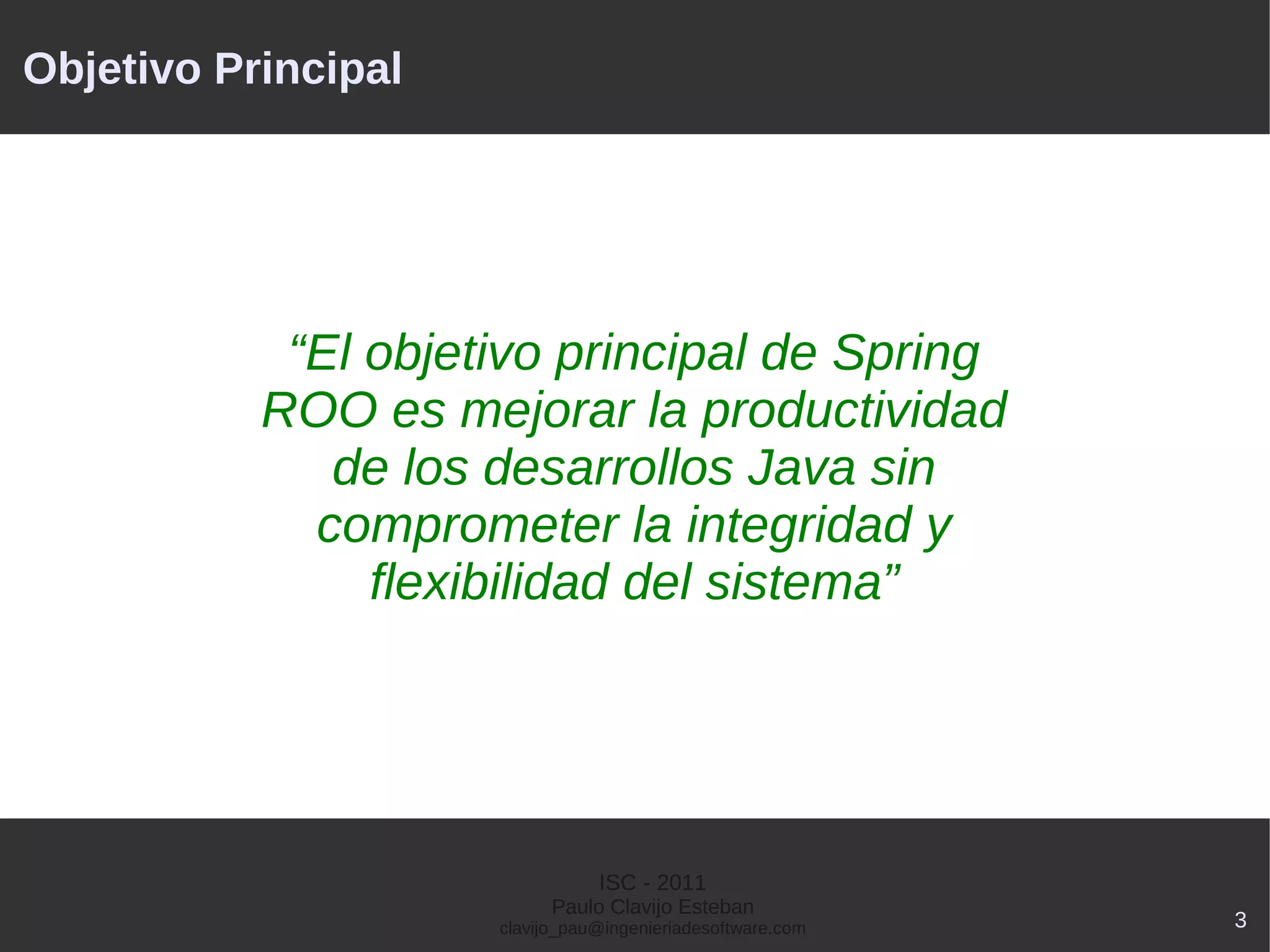 Objetivo Principal




            “El objetivo principal de Spring
           ROO es mejorar la productividad
              de los desarrollos Java sin
             comprometer la integridad y
                flexibilidad del sistema”




                                ISC - 2011
                           Paulo Clavijo Esteban
                     clavijo_pau@ingenieriadesoftware.com   3
 