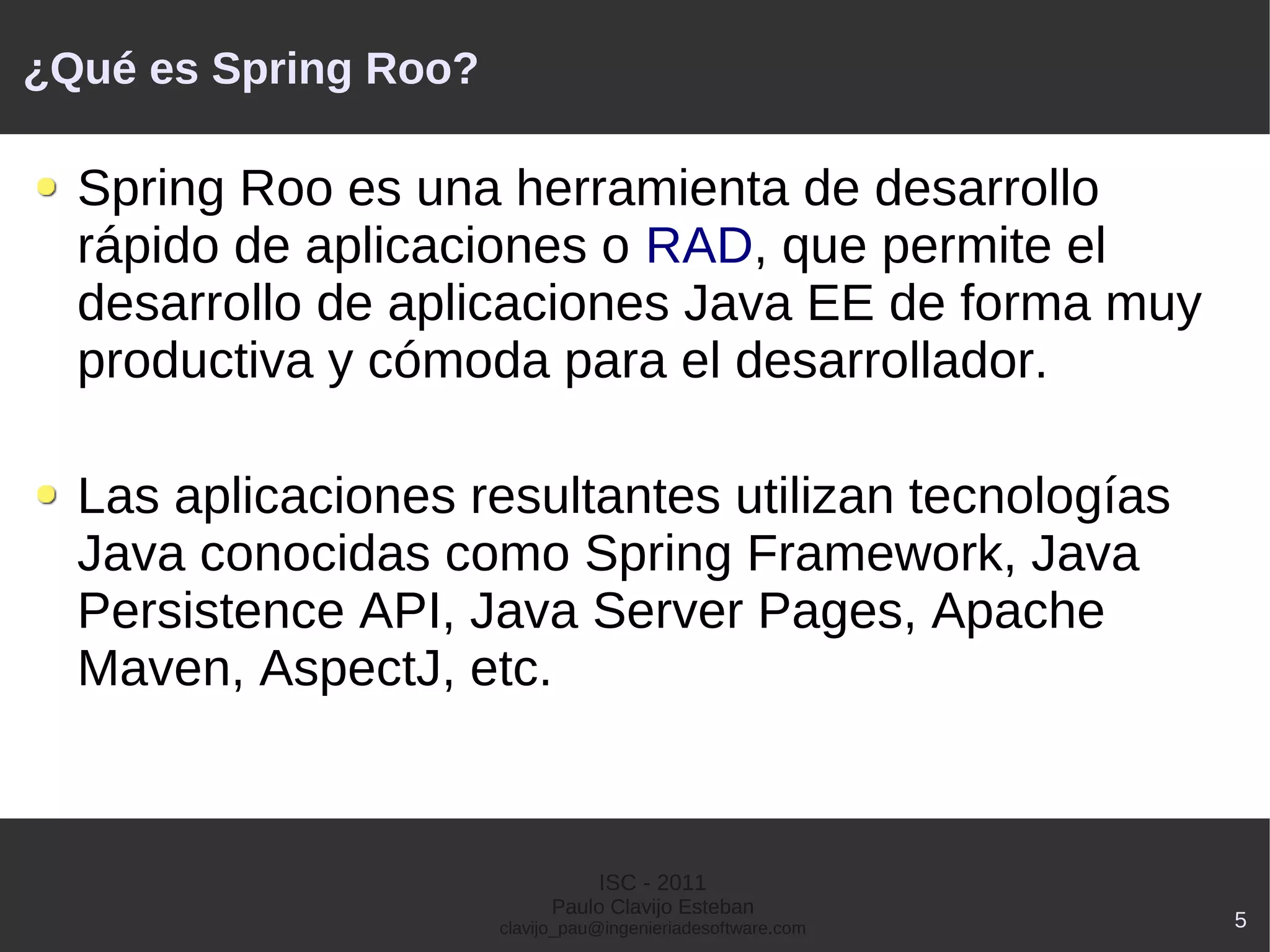 ¿Qué es Spring Roo?

  Spring Roo es una herramienta de desarrollo
  rápido de aplicaciones o RAD, que permite el
  desarrollo de aplicaciones Java EE de forma muy
  productiva y cómoda para el desarrollador.

  Las aplicaciones resultantes utilizan tecnologías
  Java conocidas como Spring Framework, Java
  Persistence API, Java Server Pages, Apache
  Maven, AspectJ, etc.


                                 ISC - 2011
                            Paulo Clavijo Esteban
                      clavijo_pau@ingenieriadesoftware.com   5
 