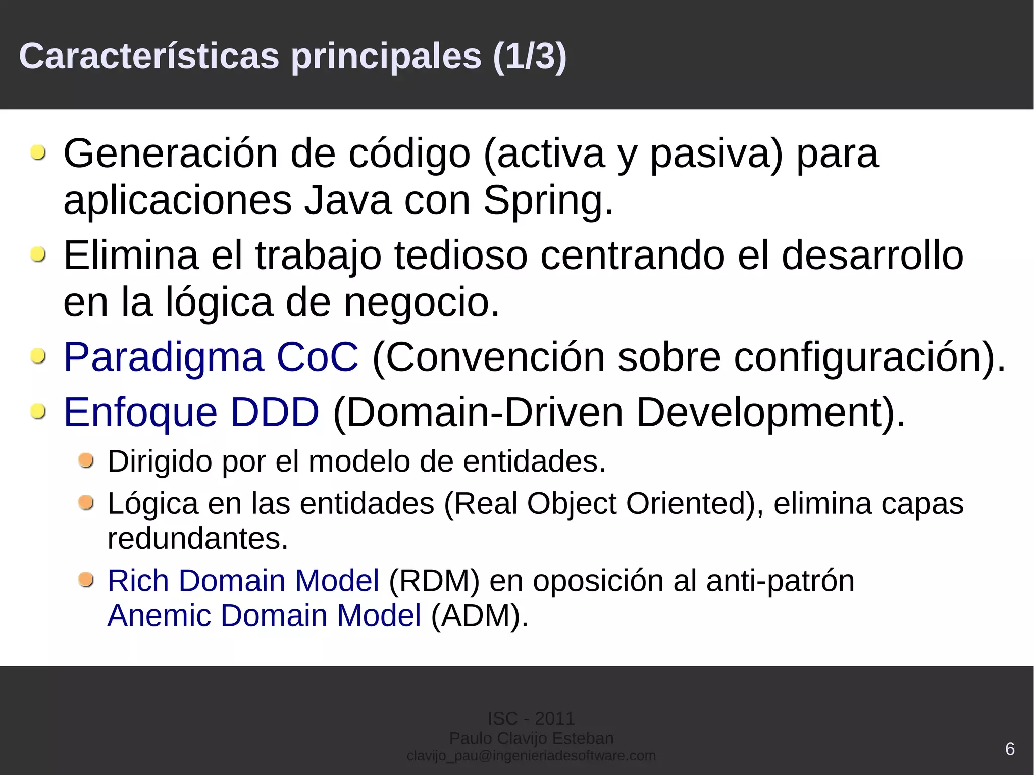 Características principales (1/3)

  Generación de código (activa y pasiva) para
  aplicaciones Java con Spring.
  Elimina el trabajo tedioso centrando el desarrollo
  en la lógica de negocio.
  Paradigma CoC (Convención sobre configuración).
  Enfoque DDD (Domain-Driven Development).
     Dirigido por el modelo de entidades.
     Lógica en las entidades (Real Object Oriented), elimina capas
     redundantes.
     Rich Domain Model (RDM) en oposición al anti-patrón
     Anemic Domain Model (ADM).


                                     ISC - 2011
                                Paulo Clavijo Esteban
                          clavijo_pau@ingenieriadesoftware.com       6
 