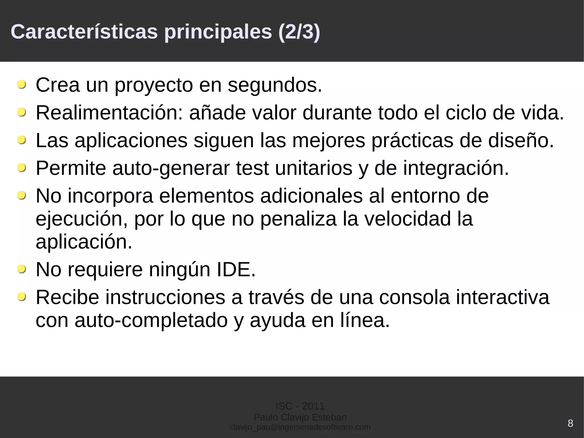 Características principales (2/3)

  Crea un proyecto en segundos.
  Realimentación: añade valor durante todo el ciclo de vida.
  Las aplicaciones siguen las mejores prácticas de diseño.
  Permite auto-generar test unitarios y de integración.
  No incorpora elementos adicionales al entorno de
  ejecución, por lo que no penaliza la velocidad la
  aplicación.
  No requiere ningún IDE.
  Recibe instrucciones a través de una consola interactiva
  con auto-completado y ayuda en línea.



                                  ISC - 2011
                             Paulo Clavijo Esteban
                       clavijo_pau@ingenieriadesoftware.com    8
 