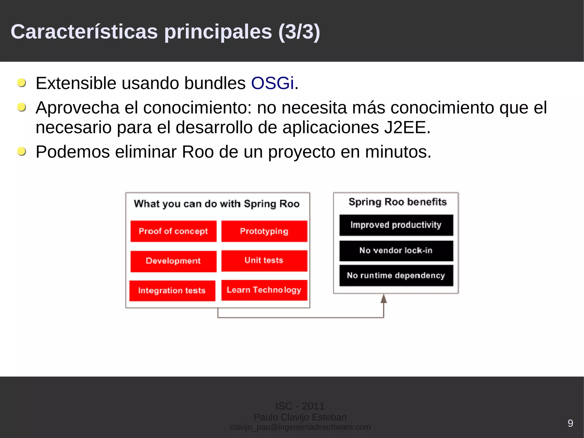 Características principales (3/3)

  Extensible usando bundles OSGi.
  Aprovecha el conocimiento: no necesita más conocimiento que el
  necesario para el desarrollo de aplicaciones J2EE.
  Podemos eliminar Roo de un proyecto en minutos.




                                    ISC - 2011
                               Paulo Clavijo Esteban
                         clavijo_pau@ingenieriadesoftware.com      9
 