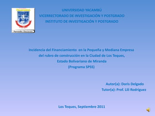 UNIVERSIDAD YACAMBÚ VICERRECTORADO DE INVESTIGACIÓN Y POSTGRADO INSTITUTO DE INVESTIGACIÓN Y POSTGRADO          Incidencia del Financiamiento  en la Pequeña y Mediana Empresa  del rubro de construcción en la Ciudad de Los Teques, Estado Bolivariano de Miranda (Programa SPSS)          Autor(a): Doris Delgado  Tutor(a): Prof. Lili Rodríguez     Los Teques, Septiembre 2011 