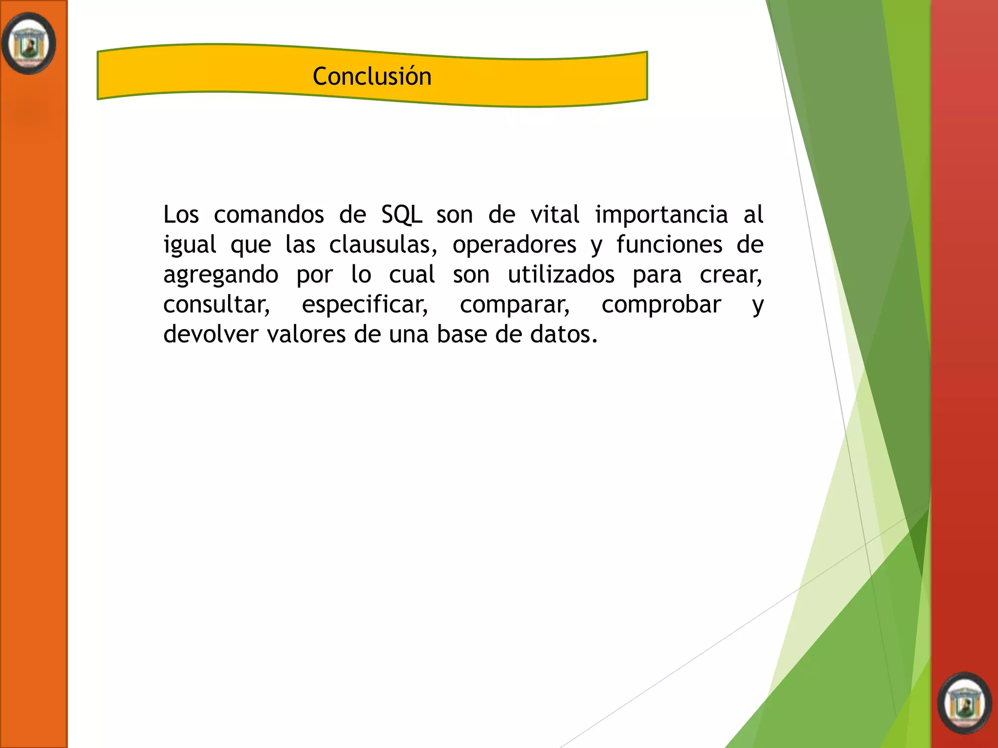 Conclusión
Los comandos de SQL son de vital importancia al
igual que las clausulas, operadores y funciones de
agregando por lo cual son utilizados para crear,
consultar, especificar, comparar, comprobar y
devolver valores de una base de datos.
 