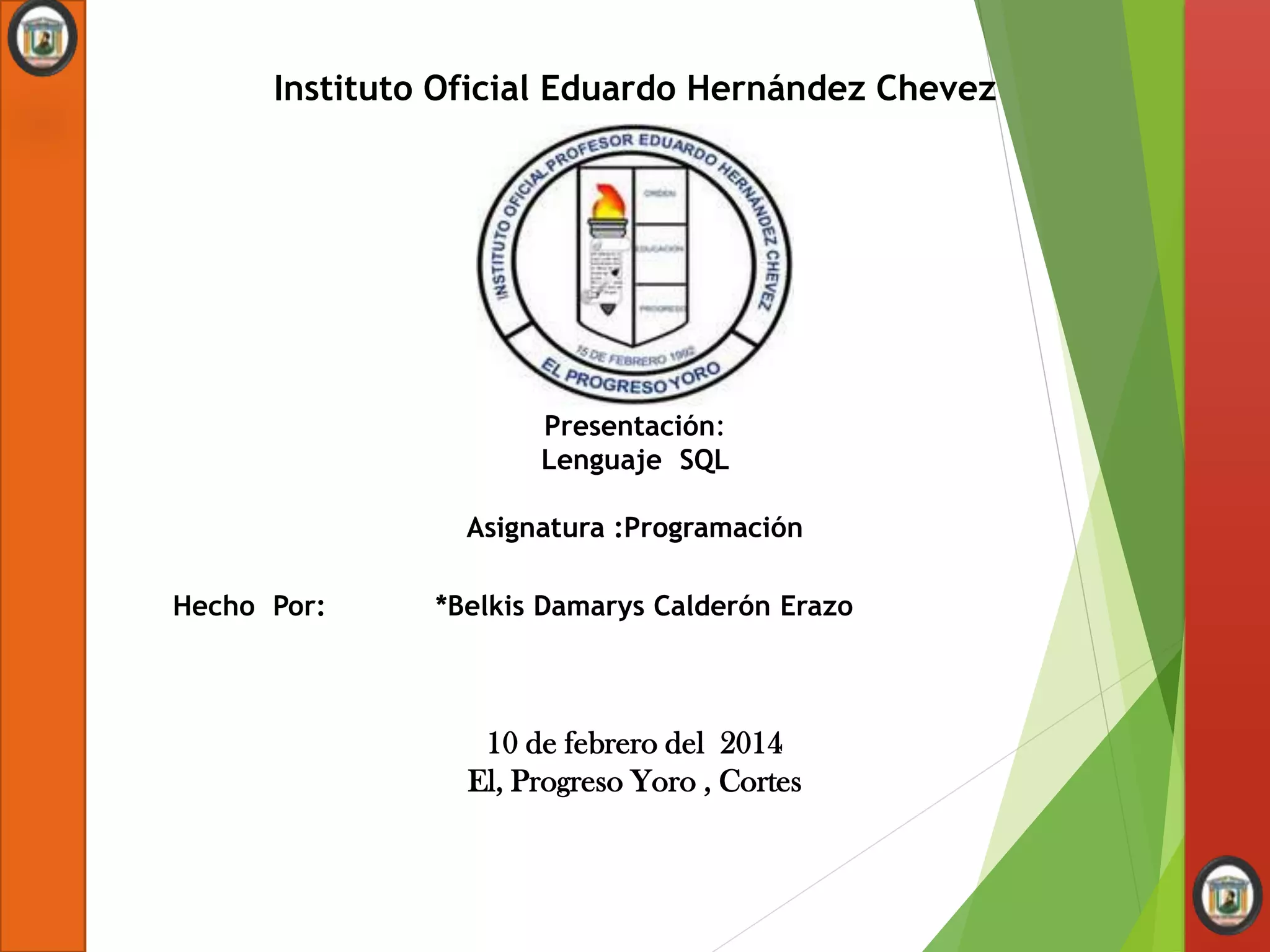 Instituto Oficial Eduardo Hernández Chevez
Presentación:
Lenguaje SQL
Asignatura :Programación
Hecho Por: *Belkis Damarys Calderón Erazo
10 de febrero del 2014
El, Progreso Yoro , Cortes
 