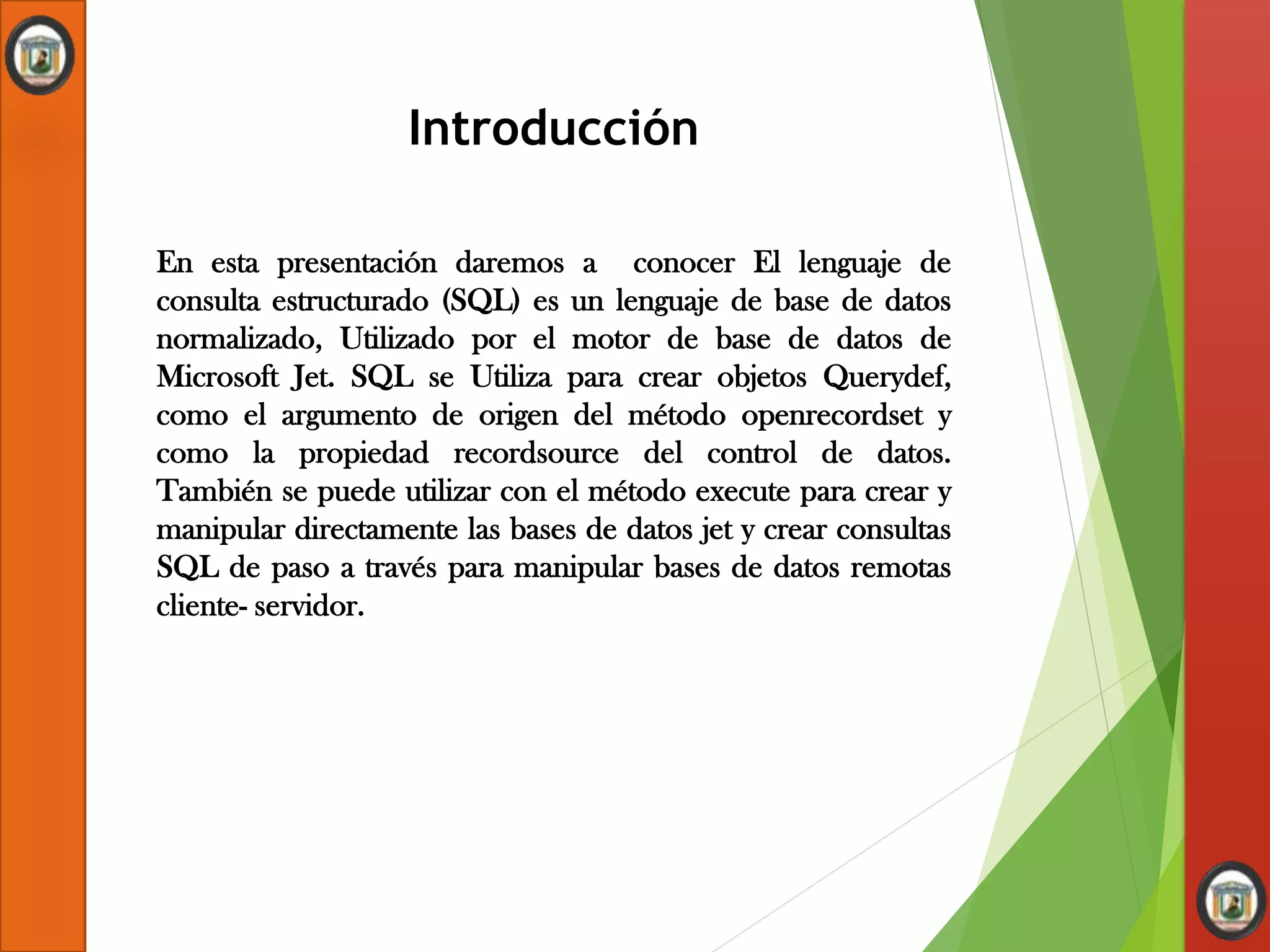 Introducción
En esta presentación daremos a conocer El lenguaje de
consulta estructurado (SQL) es un lenguaje de base de datos
normalizado, Utilizado por el motor de base de datos de
Microsoft Jet. SQL se Utiliza para crear objetos Querydef,
como el argumento de origen del método openrecordset y
como la propiedad recordsource del control de datos.
También se puede utilizar con el método execute para crear y
manipular directamente las bases de datos jet y crear consultas
SQL de paso a través para manipular bases de datos remotas
cliente- servidor.
 