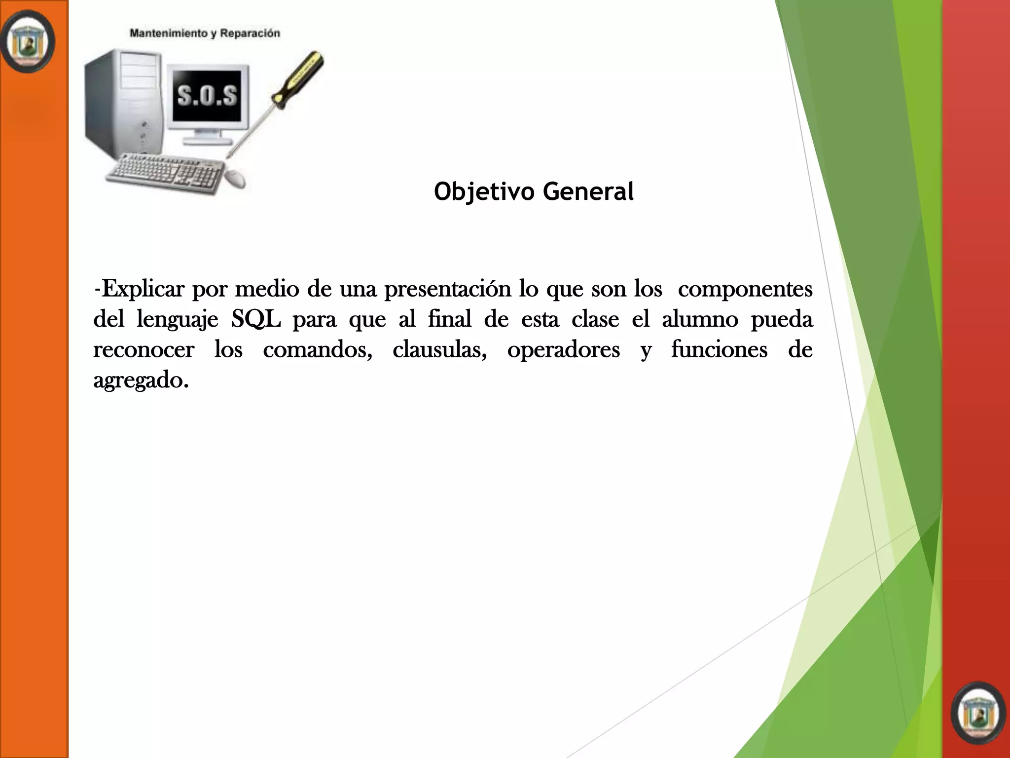 Objetivo General
-Explicar por medio de una presentación lo que son los componentes
del lenguaje SQL para que al final de esta clase el alumno pueda
reconocer los comandos, clausulas, operadores y funciones de
agregado.
 