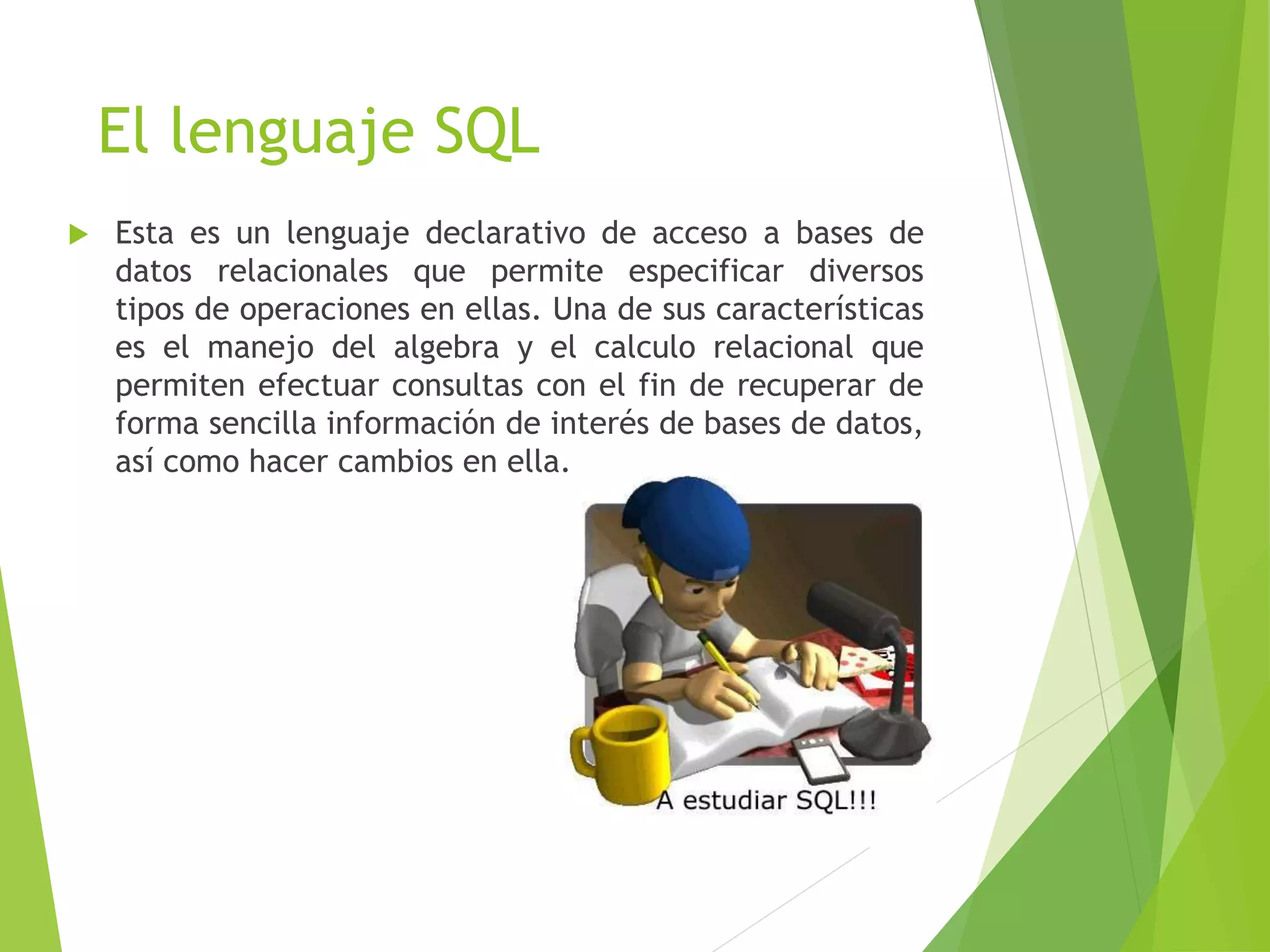 El lenguaje SQL
 Esta es un lenguaje declarativo de acceso a bases de
datos relacionales que permite especificar diversos
tipos de operaciones en ellas. Una de sus características
es el manejo del algebra y el calculo relacional que
permiten efectuar consultas con el fin de recuperar de
forma sencilla información de interés de bases de datos,
así como hacer cambios en ella.
 