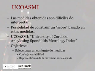 UCOASMI Las medidas obtenidas son difíciles de interpretar. Posibilidad de construir un “score” basado en estas medidas. UCOASMI: “University of Cordoba Ankylosing Spondilitis Metrology Index” Objetivos: Seleccionar un conjunto de medidas Con baja variabilidad Representativas de la movilidad de la espalda 