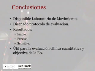 Conclusiones Disponible Laboratorio de Movimiento. Diseñado protocolo de evaluación. Resultados: Fiable. Preciso. Sensible. Útil para la evaluación clínica cuantitativa y objectiva de la EA. 