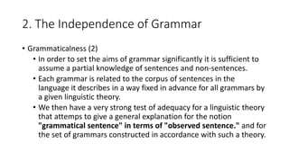 2. The Independence of Grammar
• Grammaticalness (2)
• In order to set the aims of grammar significantly it is sufficient to
assume a partial knowledge of sentences and non-sentences.
• Each grammar is related to the corpus of sentences in the
language it describes in a way fixed in advance for all grammars by
a given linguistic theory.
• We then have a very strong test of adequacy for a linguistic theory
that attemps to give a general explanation for the notion
"grammatical sentence" in terms of "observed sentence." and for
the set of grammars constructed in accordance with such a theory.
 