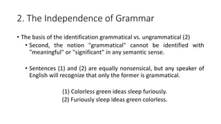 2. The Independence of Grammar
• The basis of the identification grammatical vs. ungrammatical (2)
• Second, the notion "grammatical" cannot be identified with
"meaningful" or "significant" in any semantic sense.
• Sentences (1) and (2) are equally nonsensical, but any speaker of
English will recognize that only the former is grammatical.
(1) Colorless green ideas sleep furiously.
(2) Furiously sleep ideas green colorless.
 