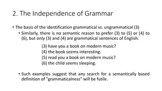 2. The Independence of Grammar
• The basis of the identification grammatical vs. ungrammatical (3)
• Similarly, there is no semantic reason to prefer (3) to (5) or (4) to
(6), but only (3) and (4) are grammatical sentences of English.
• Such examples suggest that any search for a semantically based
definition of "grammaticalness" will be futile.
(3) have you a book on modern music?
(4) the book seems interesting.
(5) read you a book on modern music?
(6) the child seems sleeping.
 