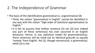2. The Independence of Grammar
• The basis of the identification grammatical vs. ungrammatical (4)
• Third, the notion "grammatical in English" cannot be identified in
any way with the notion "high order of statistical approximation to
English."
• It is fair to assume that neither sentence (1) nor (2) (nor indeed
any part of these sentences) has ever occurred in an English
discourse. Hence, in any statistical model for grammaticalness,
these sentences will be ruled out on identical grounds as equally
‘remote' from English. Yet (1), though nonsensical, is grammatical,
while (2) is not.
 