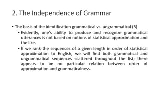 2. The Independence of Grammar
• The basis of the identification grammatical vs. ungrammatical (5)
• Evidently, one's ability to produce and recognize grammatical
utterances is not based on notions of statistical approximation and
the like.
• If we rank the sequences of a given length in order of statistical
approximation to English, we will find both grammatical and
ungrammatical sequences scattered throughout the list; there
appears to be no particular relation between order of
approximation and grammaticalness.
 