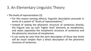 3. An Elementary Linguistic Theory
• The levels of representation (2)
• For this reason (among others), linguistic description proceeds in
terms of a system of "levels of representations."
• Instead of stating the phonemic structure of sentences directly,
the linguist sets up such 'higher level' elements as morphemes,
and states separately the morphemic structure of sentences and
the phonemic structure of morphemes.
• It can easily be seen that the joint description of these two levels
will be much simpler than a direct description of the phonemic
structure of sentences.
 