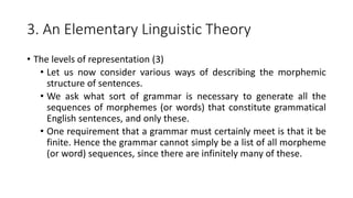 3. An Elementary Linguistic Theory
• The levels of representation (3)
• Let us now consider various ways of describing the morphemic
structure of sentences.
• We ask what sort of grammar is necessary to generate all the
sequences of morphemes (or words) that constitute grammatical
English sentences, and only these.
• One requirement that a grammar must certainly meet is that it be
finite. Hence the grammar cannot simply be a list of all morpheme
(or word) sequences, since there are infinitely many of these.
 