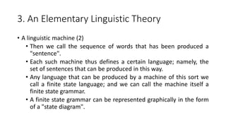 3. An Elementary Linguistic Theory
• A linguistic machine (2)
• Then we call the sequence of words that has been produced a
"sentence".
• Each such machine thus defines a certain language; namely, the
set of sentences that can be produced in this way.
• Any language that can be produced by a machine of this sort we
call a finite state language; and we can call the machine itself a
finite state grammar.
• A finite state grammar can be represented graphically in the form
of a "state diagram".
 