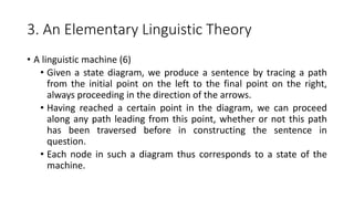 3. An Elementary Linguistic Theory
• A linguistic machine (6)
• Given a state diagram, we produce a sentence by tracing a path
from the initial point on the left to the final point on the right,
always proceeding in the direction of the arrows.
• Having reached a certain point in the diagram, we can proceed
along any path leading from this point, whether or not this path
has been traversed before in constructing the sentence in
question.
• Each node in such a diagram thus corresponds to a state of the
machine.
 