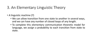 3. An Elementary Linguistic Theory
• A linguistic machine (7)
• We can allow transition from one state to another in several ways,
and we can have any number of closed loops of any length.
• To complete this elementary communication theoretic model for
language, we assign a probability to each transition from state to
state.
 