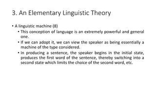 3. An Elementary Linguistic Theory
• A linguistic machine (8)
• This conception of language is an extremely powerful and general
one.
• If we can adopt it, we can view the speaker as being essentially a
machine of the type considered.
• In producing a sentence, the speaker begins in the initial state,
produces the first word of the sentence, thereby switching into a
second state which limits the choice of the second word, etc.
 