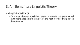 3. An Elementary Linguistic Theory
• A linguistic machine (9)
• Each state through which he passes represents the grammatical
restrictions that limit the choice of the next word at this point in
the utterance.
 